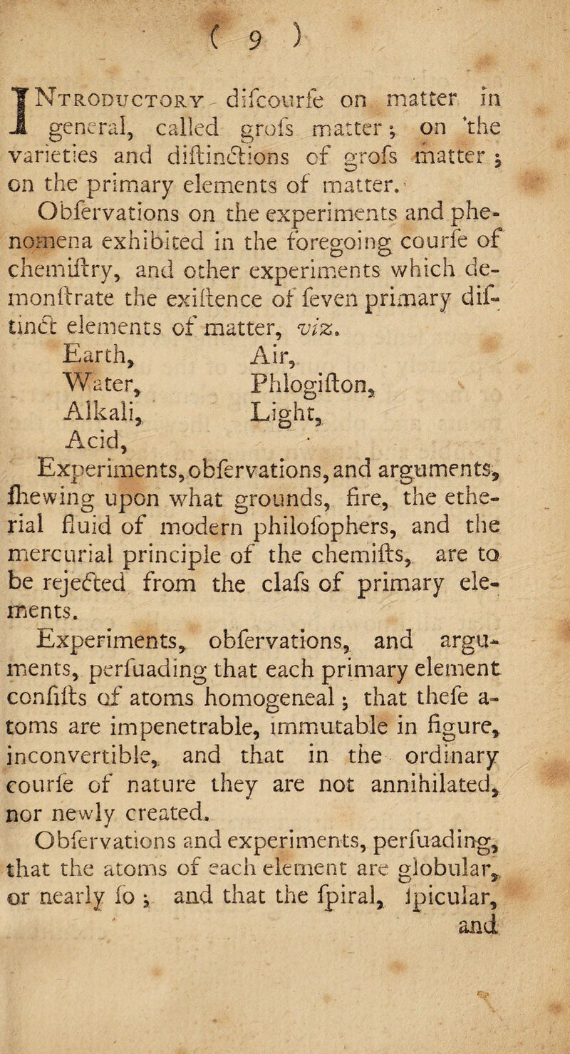 rRODucTORY- difcourfe on matter in J general, called grots matter; on ‘the varieties and diftinciions of grofs matter $ on the primary elements of matter. Observations on the experiments and phe¬ nomena exhibited in the foregoing courfe of chemiftry, and other experiments which de- m on ft rate the exiftence of feven primary dift* tinbt elements of matter, viz,. Earth, Air, Water, Phlogifton, Alkali, Eight, Acid Experiments, obfervations, and arguments, fhewing upon what grounds, fire, the ethe- rial fluid of modern philofophers, and the mercurial principle of the chemifts, are to be rejected from the clafs of primary ele¬ ments. Experiments, obfervations, and argu¬ ments, perfuading that each primary element conflfts of atoms homogeneal; that thefe a- toms are impenetrable, immutable in figure, inconvertible, and that in the ordinary courfe of nature they are not annihilated, nor newly created. Obfervations and experiments, perfuading, that the atoms of each element are globular* or nearly fo j and that the fpiral, Jpicular, and