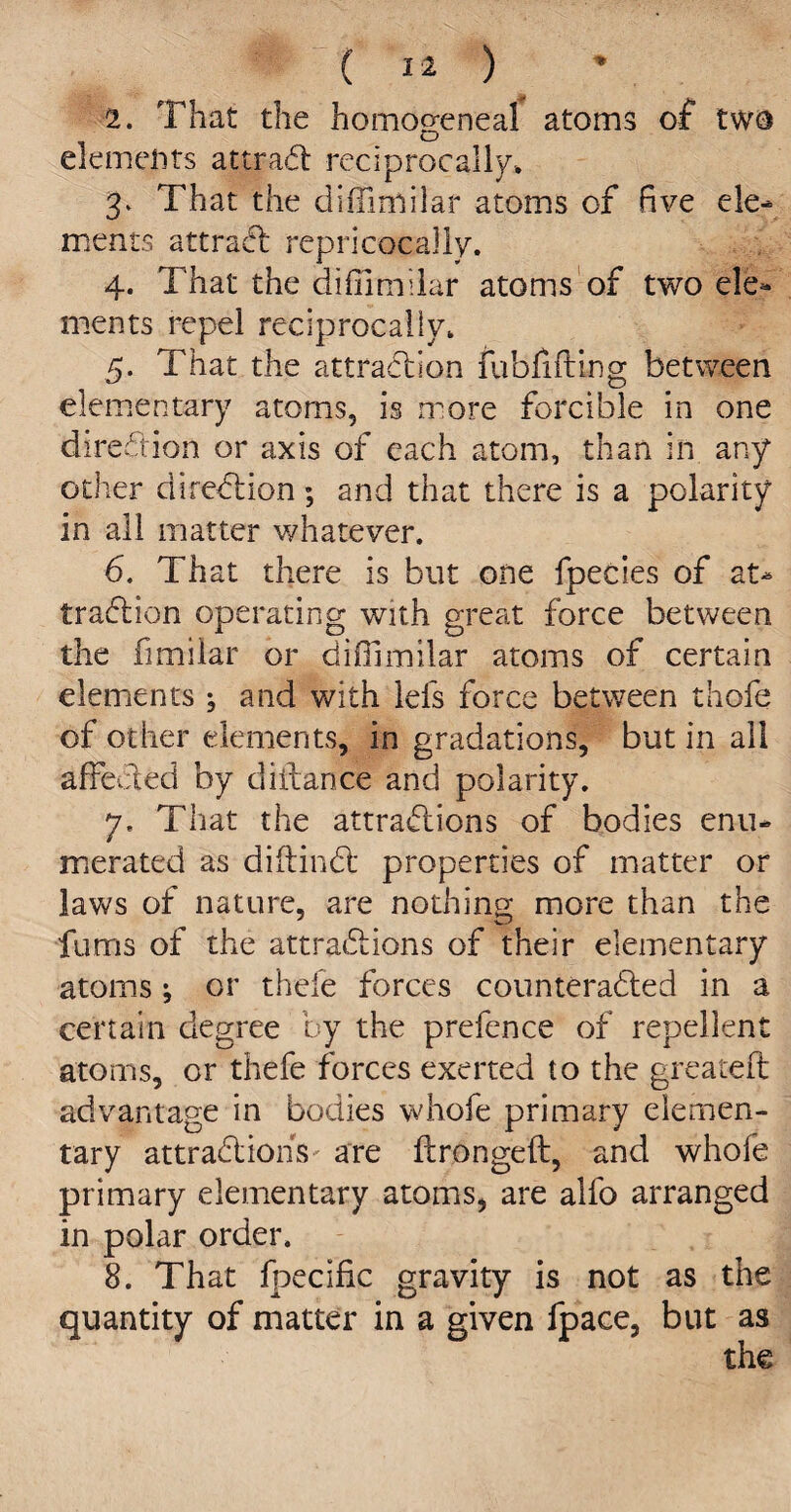 2. That the homogeneal atoms of two elements attraCt reciprocally, 3. That the diffimilar atoms of five ele¬ ments attract repricocally. 4. That the diffimilar atoms of two ele¬ ments repel reciprocally, 5. That the attraction fubfifting between elementary atoms, is more forcible in one direction or axis of each atom, than in any other direction; and that there is a polarity in all matter whatever. 6. That there is but one fpecies of at¬ traction operating with great force between the fimilar or diffimilar atoms of certain elements* and with lefs force between thofe of other demerits, in gradations, but in all affected by diftance and polarity. 7. That the attractions of bodies enu¬ merated as diftinCt properties of matter or laws of nature, are nothing more than the fums of the attractions of their elementary atoms; or thefe forces counteracted in a certain degree by the prefence of repellent atoms, or thefe forces exerted to the greateft advantage in bodies whofe primary elemen¬ tary attractions' are ftrongeft, and whofe primary elementary atoms, are alfo arranged in polar order. 8. That fpecific gravity is not as the quantity of matter in a given fpace, but as the