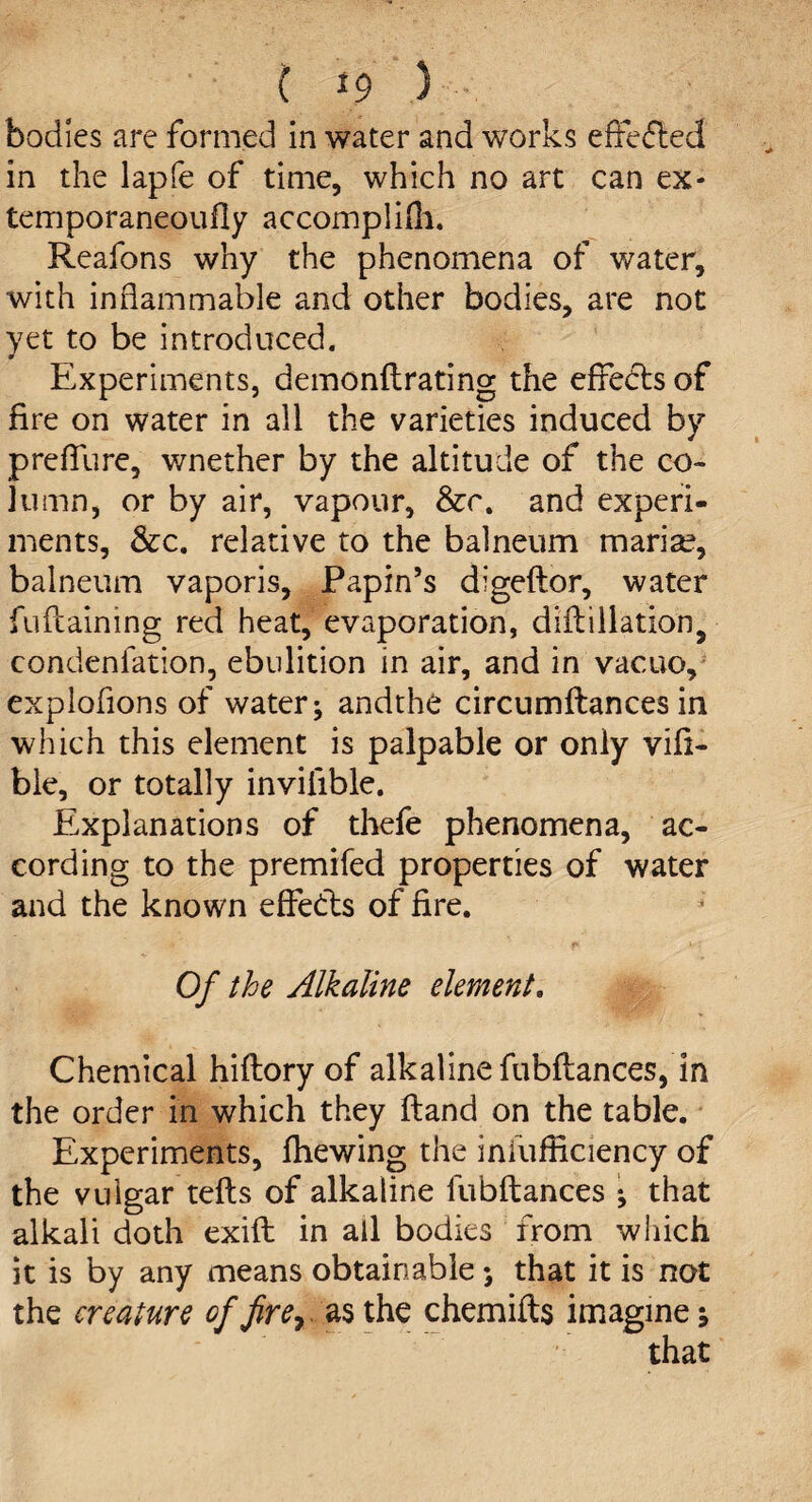 ( *9 5 bodies are formed in water and works effefted in the lapfe of time, which no art can ex* temporaneoufly accomplifh. Reafons why the phenomena of water, with inflammable and other bodies, are not yet to be introduced. Experiments, demonftrating the effects of fire on water in all the varieties induced by preffure, wnether by the altitude of the co¬ lumn, or by air, vapour, &c. and experi¬ ments, &c. relative to the balneum maria?, balneum vaporis, Papin’s digeftor, water fuftaining red heat, evaporation, difbillation> condenlation, ebulition in air, and in vacuo, expiations of water; and the circumftances in which this element is palpable or only vift- ble, or totally inviiible. Explanations of thefe phenomena, ac¬ cording to the premifed properties of water and the known effects of fire. f* » : Of the Alkaline element. Chemical hiftory of alkaline fubftances, in the order in which they Hand on the table. Experiments, fhewing the infufficiency of the vulgar tefts of alkaline fubftances ; that alkali doth exift in all bodies from which it is by any means obtainable; that it is not the creature of fire ^ as the chemifts imagine j