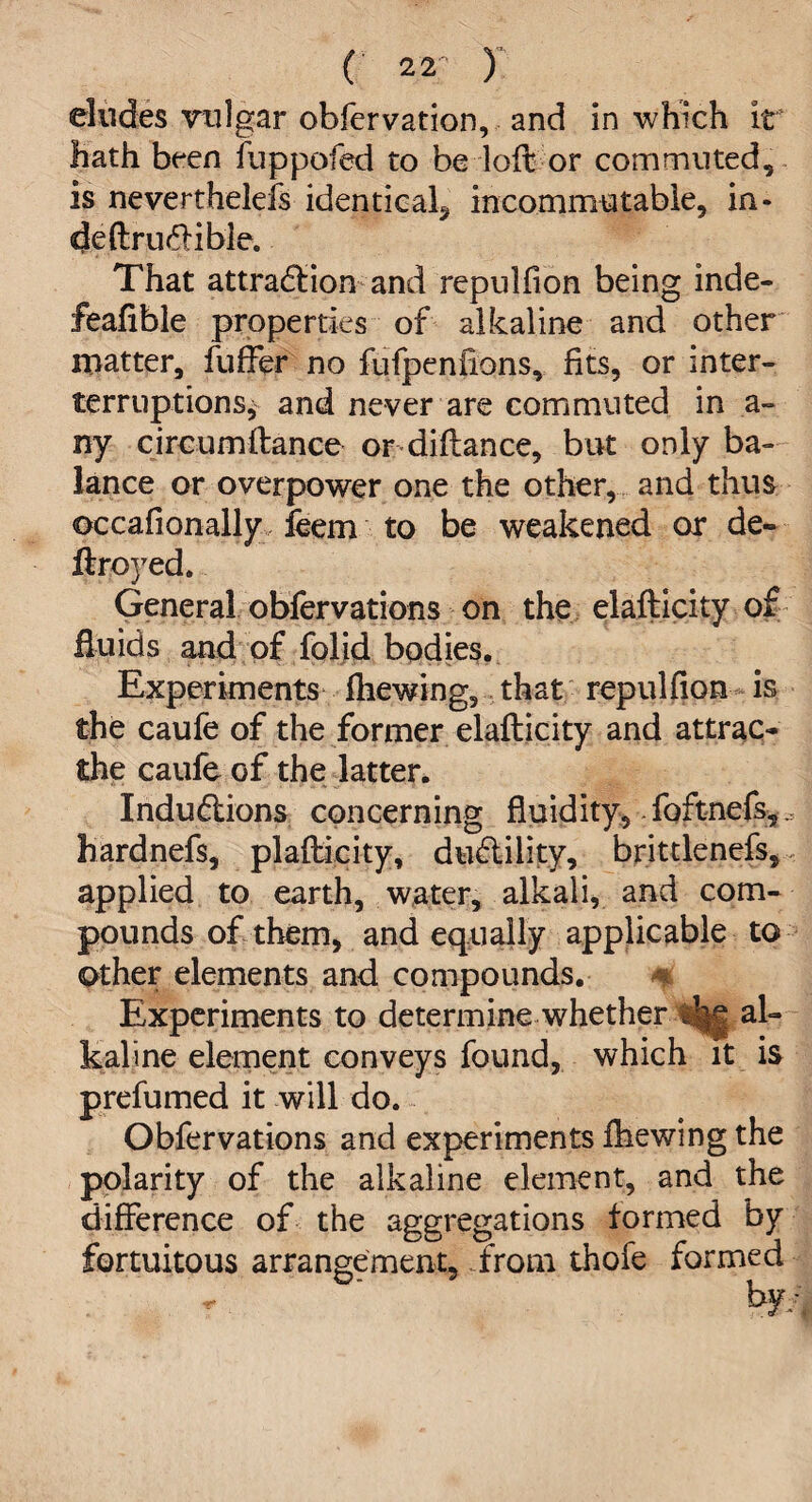 eludes vulgar obfervation, and in which it hath been fuppofed to be loft or commuted, is nevertheless identical^ incommutable, in- deftru&ible. That attraction and repulfion being inde- feafible properties of alkaline and other matter, fuffer no fufpenfions, fits, or inter- terruptions, and never are commuted in a- ny circumftance or diftance, but only ba¬ lance or overpower one the other, and thus occafionally feem to be weakened or de¬ ft royed. General obfervations on the elafticity of fluids and of folid bodies. Experiments fhewing, that repulfion is the caufe of the former elafticity and attrac- the caufe of the latter. Inductions concerning fluidity, foftnefs,^ hardnefs, plafticity, duClility, brittlenefs, applied to earth, water, alkali, and com¬ pounds of them, and equally applicable to other elements and compounds. * Experiments to determine whether al¬ kaline element conveys found, which it is prefumed it will do. Obfervations and experiments fhewing the polarity of the alkaline element, and the difference of the aggregations formed by fortuitous arrangement, .from thole formed by/