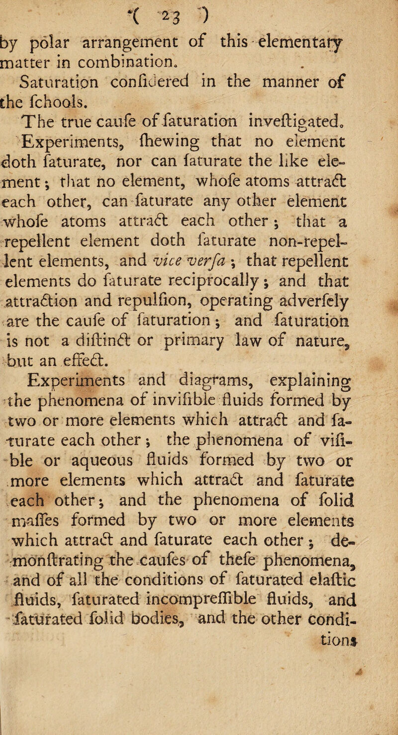 by polar arrangement of this elementary matter in combination. Saturation conflciered in the manner of the fchools. The true caufe of faturation inve(ligated0 Experiments, (hewing that no element doth faturate, nor can faturate the like ele¬ ment ; that no element, whofe atoms attract each other, can faturate any other element whofe atoms at trad: each other ; that a repellent element doth faturate non-repel¬ lent elements, and vice verfa \ that repellent elements do faturate reciprocally; and that attraction and repulfion, operating adverfcly are the caufe of faturation ; and faturation is not a diftind or primary law of nature, but an efted. Experiments and diagrams, explaining the phenomena of inviflble fluids formed by two or more elements which attrad and fa¬ turate each other •, the phenomena of via¬ ble or aqueous fluids formed by two or more elements which attrad and faturate each other; and the phenomena of folid maflfes formed by two or more elements which attrad and faturate each other ; de¬ mon ftrating the caufes of thefe phenomena, and of all the conditions of faturated elaftic fluids, faturated incompreflible fluids, and fattirated folid bodies, and the other condi¬ tions