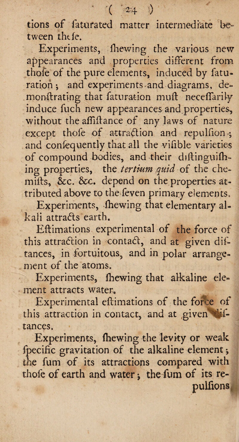 • '( -2-+ () tions of fa tu rated matter intermediate be- tween ihtfe. Experiments, fhewing the various new appearances and properties different from thofe of the pure elements, induced by fatu- ration-, and experiments and diagrams, de~ monftrating that faturation muff neceffarily induce fuch new appearances and,properties, without the affiftance of any laws of nature except thofe of attraction and repulfion-; and confequently that all the vifible varieties of compound bodies, and their ddlinguith¬ ing properties, the tertium quid of the che- miffs, &c. &c. depend on the properties at¬ tributed above to the feven primary elements. Experiments, fhewing that elementary al¬ kali attrads earth. Eftimations experimental of the force of this attraction in contaCt, and at given dis¬ tances, in fortuitous, and in polar arrange¬ ment of the atoms. Experiments, fhewing that alkaline ele¬ ment attracts water. Experimental eftimations of the force of this attraction in contact, and at ,given^i- tances. Experiments, fhewing the levity or weak fpecific gravitation of the alkaline element; the fum of its attractions compared with thofe of earth and water; the fum of its re- pulfions