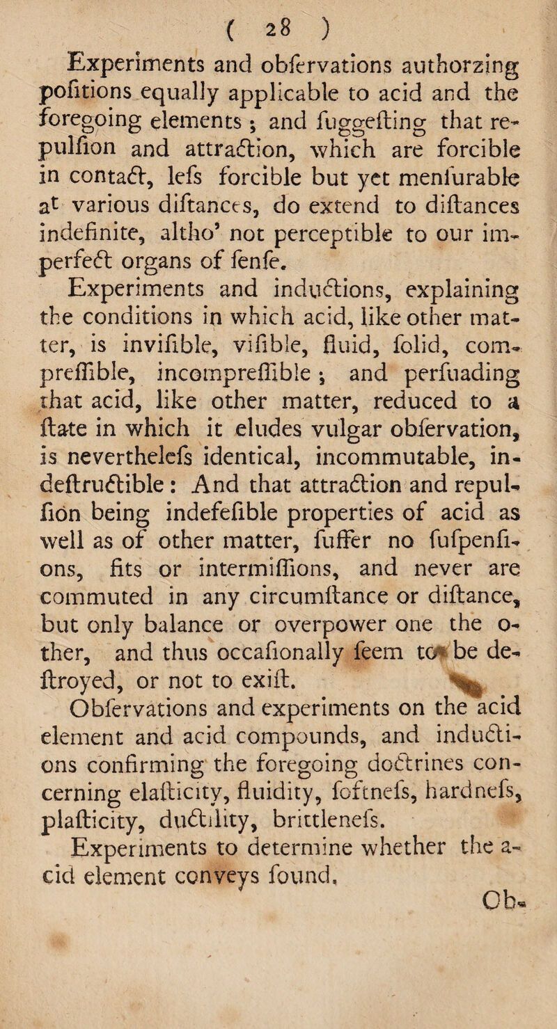 Experiments and obfervations authorzing pofitions equally applicable to acid and the foregoing elements ; and fuggefling that re- pulfion and attraction, which are forcible in contact, lefs forcible but yet menfurable various diftances, do extend to diftances indefinite, altho’ not perceptible to our im¬ perfect organs of fenfe. Experiments and inductions, explaining the conditions in which acid, like other mat¬ ter, is invifible, vifible, fluid, folid, com- preflible, incomprefllble •, and perfuading that acid, like other matter, reduced to a ftate in which it eludes vulgar obfervation, is neverthelefs identical, incommutable, in- deft ruCtible : And that attraction and repul- fion being indefefible properties of acid as well as of other matter, fuffer no fufpenfi- ons, fits or intermiflions, and never are commuted in any circumftance or diftance, but only balance or overpower one the o- ther, and thus occafionally feem to be de¬ ft royed, or not to exift. ^ Obfervations and experiments on the acid element and acid compounds, and inducti¬ ons confirming the foregoing doCtrines con¬ cerning elafticity, fluidity, foftnefs, hardnefs, plaflicity, duCtility, brittlenels. Experiments to determine whether the a- cid element conveys found, Ob.