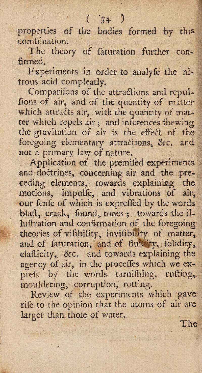 ( 3 4 ) properties of the bodies formed by this combination. The theory of faturation further con¬ firmed. Experiments in order to anaiyfe the ni¬ trous acid compleatly. Comparifons of the attractions and repul- fions of air, and of the quantity of matter which attracts air, with the quantity of mat¬ ter which repels air; and inferences fhewing the gravitation of air is the effect of the foregoing elementary attractions, &e. and not a primary law of nature. Application of the premifed experiments and doctrines, concerning air and the pre¬ ceding elements, towards explaining the motions, impulfe, and vibrations of air,, our fenle of which is expreffed by the words blaft, crack, found, tones ; towards the il- luftration and confirmation of the foregoing theories of vifibility, invifibility of matter, and of faturation, and of fluiSiity, folidity, elafticity,. &c. and towards explaining the agency of air, in the proceffes which we ex- prefs by the wTord&, tarnifhing, ruffing,, mouldering, corruption, rotting. Review of the experiments which gave rife to the opinion that the atoms of air are larger than thofe of water,. The