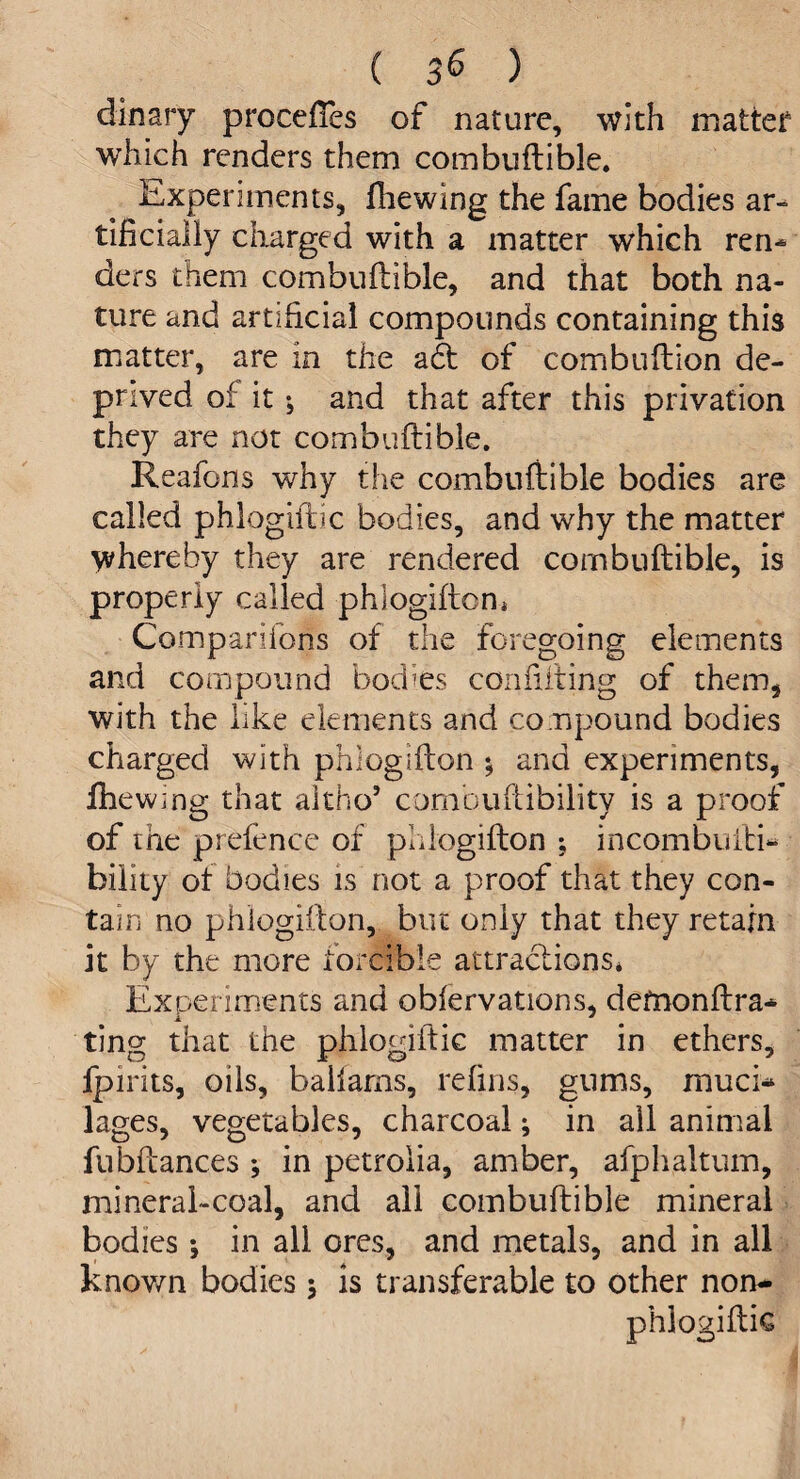 ( 3^ ) dinary prccefTes of nature, with matter which renders them combuftible. Experiments, fhewing the fame bodies ar¬ tificially charged with a matter which ren¬ ders them combuftible, and that both na¬ ture and artificial compounds containing this matter, are in the a6t of combuftion de¬ prived of it; and that after this privation they are not combuftible. Reafons why the combuftible bodies are called phlogiftic bodies, and why the matter whereby they are rendered combuftible, is properly called phlogifton, Companions of the foregoing elements and compound bodies confuting of them, with the like elements and compound bodies charged with phlogifton *, and experiments, fhewing that altOo’ comhuftibility is a proof of the prefence of phlogifton ; incombufti- bility ot bodies is not a proof that they con¬ tain no phlogifton, but only that they retain it by the more forcible attractions* Experiments and obiervations, defnonftra- ting that the phlogiftic matter in ethers, Ipirits, oils, ballarns, refins, gums, muci¬ lages, vegetables, charcoal; in all animal fubftances *, in petrolia, amber, afphaltum, mineral-coal, and all combuftible mineral bodies \ in all ores, and metals, and in all known bodies ; is transferable to other non- phlogiftk