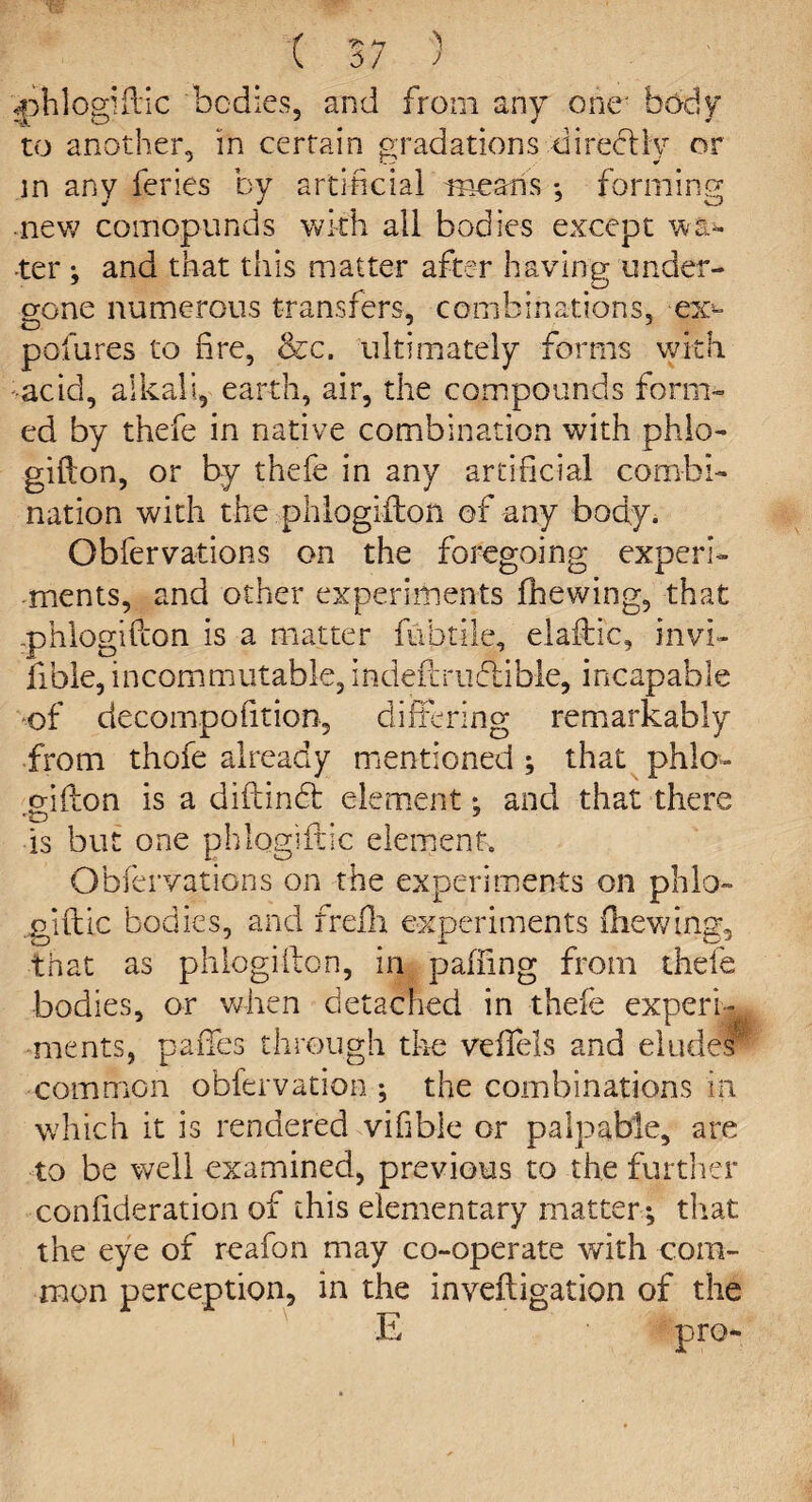 ■f ^ l 5/ / <phlogiftic bodies, and from any one' body to another, in certain gradations directly or in any feries by artificial means *, forming new comopunds with all bodies except wai¬ ter ; and that this matter after having under¬ gone numerous transfers, combinations, -ex- D 7 5 pofures to fire, &c. ultimately forms with add, a lie a 11, earth, air, the compounds form¬ ed by thefe in native combination with phlo¬ gifton, or by thefe in any artificial combi¬ nation with the phlogifton of any body. Obfervations on the foregoing experi¬ ments, and other experiments fhewing, that .phlogifton is a matter fubtile, elaftic, invi- fible, incommutable, indeftrudiible, incapable of decompofition, differing remarkably from thofe already mentioned ; that phlo¬ gifton is a diftindt element: and that there is but one phlogifric element. Obfervations on the experiments on phlo- giftic bodies, and frefh experiments filewing, that as phlogifton, in pairing from thefe bodies, or when detached in thefe experi¬ ments, paffes through the veffels and elude? common obfervation ; the combinations in which it is rendered vifible or palpable, are to be well examined, previous to the further confideration of this elementary matter ; that the eye of reafon may co-operate with com¬ mon perception, in the inveftigation of the E pro-