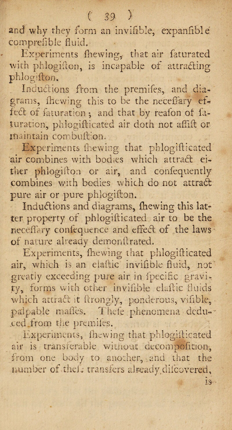 and why they form an invifible, expansible comprefibie fluid.- Experiments {hewing, that air faturated with phlogifton, is incapable of attracting phlogifton. Inductions from the premifes, and dia¬ grams, {hewing this to be the neceflarv ef- fed of faturation •, and that by real on of fa¬ turation, phlogifticated air doth not aflift or maintain com bullion. Experiments {hewing that phlogifticated air combines with bodies which attract ei¬ ther phlogifton or air, and confequently combines with bodies which do not attraCt pure air or pure phlogifton. Inductions and diagrams, {hewing this lat¬ ter property of phlogifticated air to be the neceftr ry confeq.uence and effeCt of the laws of nature already demonflrated. Experiments, {hewing that phlogifticated air, which is an elaftic invifible fluid, not greatly exceeding pure air in fpecific gravi¬ ty, forms with other inviiible elaftic fluids which attraCl it ftrongly, ponderous, vifible, palpable mafle's. Thefe phenomena dedu¬ ced from the premlies. Experiments, (hewing that phlogifticated air is transferable without deeompofition, 'oni one body to another, and that the number of theft transfers already.dhoovered,