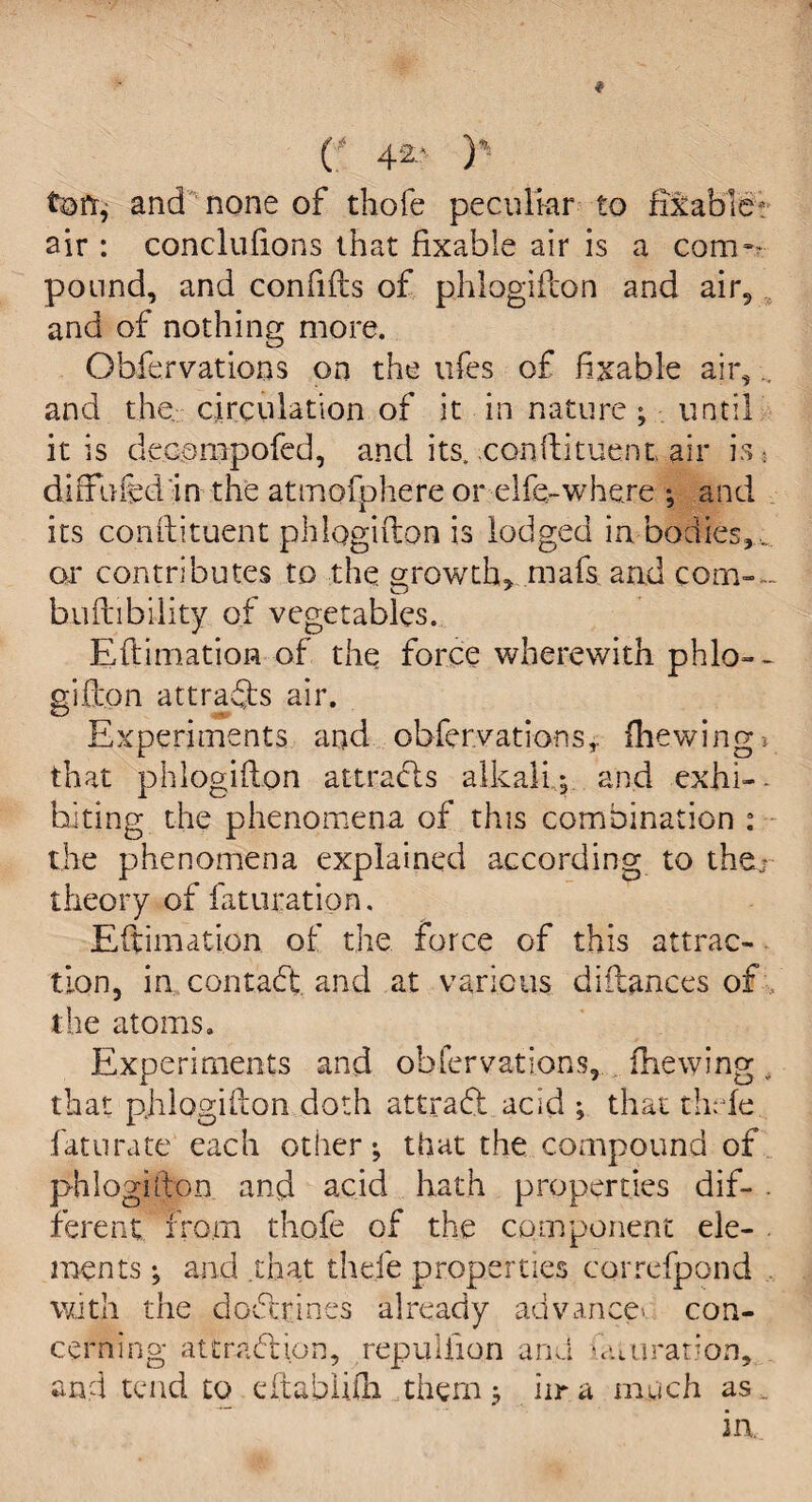 C 4*> )% tofr, and none of thofe peculiar to fixable; air : conclufions that fixable air is a com¬ pound, and confifts of phlogifcon and air5 and of nothing more. Gbfervations on the ufes of fixable air, and the circulation of it in nature ; until it is decompofed, and its, conftituent air is • differed in the atmofphere or elfe-where ; and its conftituent phlogifton is lodged in bodies,, or contributes to the growth, mafs and com-- buftibility of vegetables. Eftimation of the force wherewith phlo- - gifton attracts air. Experiments and obferyatiorss,. {hewing; that phlogifton attracts alkali,; and exhi-. biting the phenomena of this combination : the phenomena explained according to the.; theory of faturation. Eftimation of the force of this attrac¬ tion, in contact, and at various diflances of the atoms. Experiments and obfervations, fhewing that phlogifton doth attract acid ; that thefe faturate each other; that the compound of phlogifton and acid hath properties dif- . fereni from thofe of the component ele¬ ments ; and that the.fe properties correfpond with the dodtrines already advance- con¬ cerning alt raft ion, repulfion and fa ».u rati on, and tend to eftabliih them; iira much as.