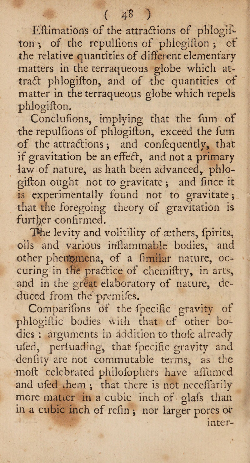 ( 4§ ) Eflimations of the attractions of phlogis¬ ton of the repuifions of phlogiflon ; of the relative quantities of different elementary matters in the terraqueous globe which at¬ tract phlogiflon, and of the quantities of matter in the terraqueous globe which repels phlogifcon. Concluhons, implying that the fum of the repuifions of phlogiflon, exceed the fum of the attractions; and confequently, that if gravitation be an effect, and not a primary lav/ of nature, as hath been advanced,, phlo¬ giflon ought not to gravitate j and fince it is experimentally found not to gravitate; that the foregoing theory of gravitation is further confirmed. iShe levity and volitility of aethers, fpirits, oils and various inflammable bodies, and other phenomena, of a fimilar nature, oc- curing in the practice of chemiflry, in arts, and in the great elaboratory of nature, de¬ duced from the premifes. Comparifons of the fpecihc gravity of phlogiftic bodies with that of other bo¬ dies : arguments in addition to thofe already ufed, periuading, that- fpecific gravity and denfity are not commutabie terms, as the mofl celebrated philofophers have affumed and ufed them ^ that there is not neceffarily mere mauer in a cubic inch of crlafs than O in a cubic inch of refin j nor larger pores or inter-