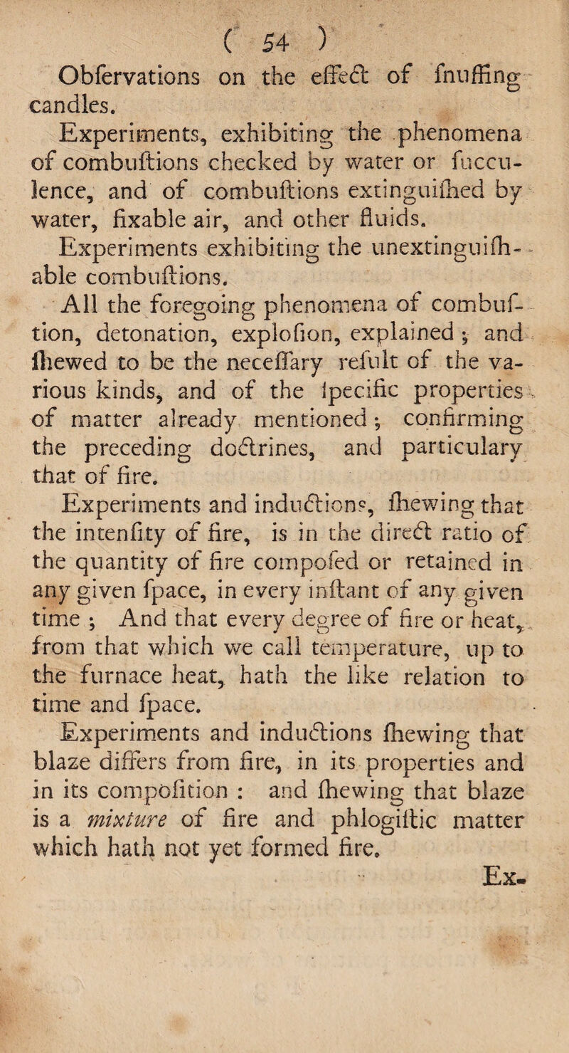 Obfervations on the effedt of fnnffing candles. Experiments, exhibiting the phenomena of combuftions checked by water or fuccu- lence, and of combuftions extinguifhed by water, fixable air, and other fluids. Experiments exhibiting the unextinguifli- able combuftions. All the foregoing phenomena of combuf- tion, detonation, exploflon, explained ; and fliewed to be the neceftary refult of the va¬ rious kinds, and of the ipecific properties of matter already mentioned ; confirming the preceding dodlrines, and particulary that of fire. Experiments and indiiblions, ftiewing that the intenfity of fire, is in the direcft ratio of the quantity of fire compofed or retained in any given fpace, in every inftant of any given time ; And that every degree of fire or heat, from that which we call temperature, up to the furnace heat, hath the like relation to time and fpace. Experiments and inductions fhewing that blaze differs from fire, in its properties and in its compofition : and fhewing that blaze is a mixture of fire and phiogiftic matter which hath not yet formed fire. Ex-