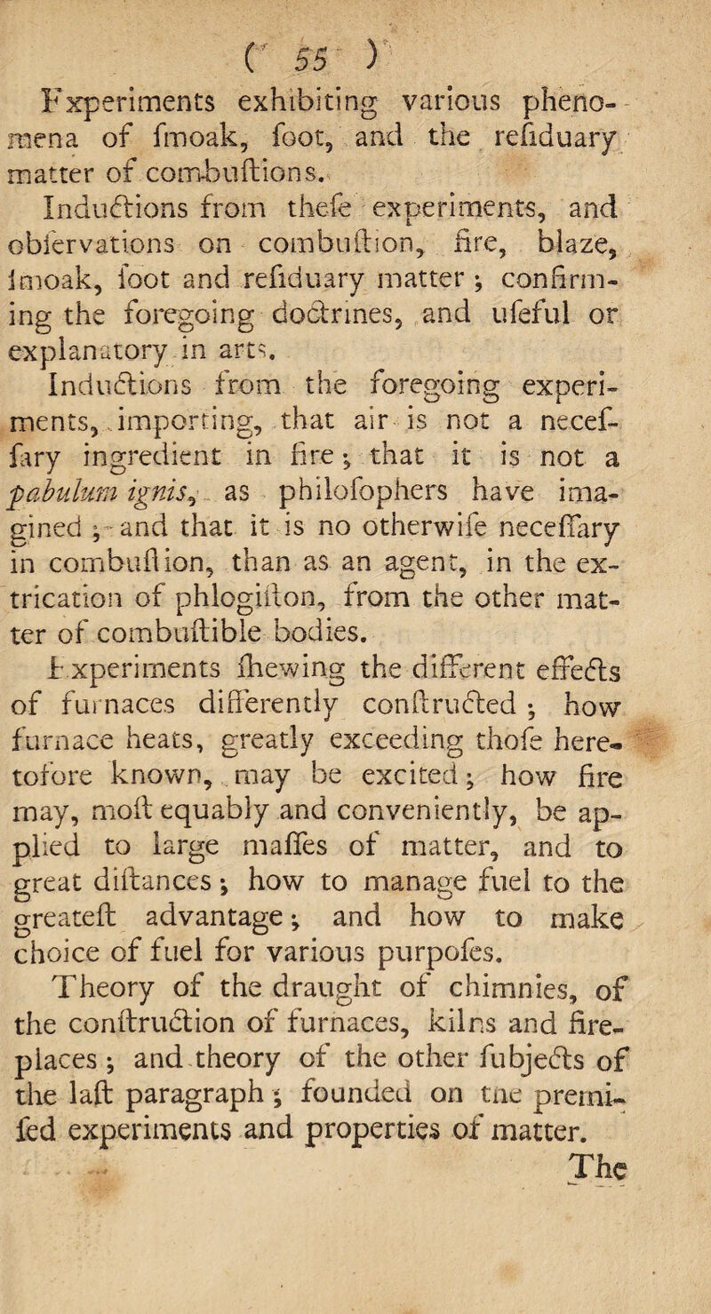 Experiments exhibiting various pheno¬ mena of fmoak, foot, and the refiduary matter of combuftions. Inductions from thefe experiments, and obiervations on combuftion, fire, blaze, Imoak, loot and refiduary matter ^ confirm¬ ing the foregoing doctrines, and ufeful or explanatory in arts. Inductions from the foregoing experi¬ ments, importing, that air is not a necef- fary ingredient in fire ^ that it is not a pabulum ignis, as philofophers have ima¬ gined ; and that it is no otherwife neceffary in cornbuflion, than as an agent, in the ex¬ trication of phlogiilon, from the other mat¬ ter of combuftible bodies. Experiments fhewing the different effeCts of furnaces differently confiructed ; how furnace heats, greatly exceeding thofe here¬ tofore known, may be excited; how fire may, mod equably and conveniently, be ap¬ plied to large maffes of matter, and to great difhnces •, how to manage fuel to the greateft advantage •, and how to make choice of fuel for various purpofes. Theory of the draught of chimnies, of the conftruclion of furnaces, kilns and fire¬ places ; and theory of the other fubjedls of the laft paragraph • founded on tne prerni- fed experiments and properties of matter. The