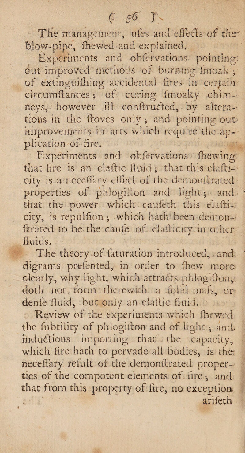 The management', ufes and 'effects of the blow-pipe, (hewed and explained, Experiments and obfervations pointing out improved methods of burning inioak ; of extingu idling accidental fires in certain O O t circumftances *, of curing fmoaky chim¬ neys, however ill conftrufted, by altera¬ tions in the ficoves only *, and pointing out- improvements in arts which require the ap¬ plication of fire. Experiments and obfervations fhewing that fire is an elaftic fluid ; that this elafti- city is a neceflary effect of the demonft:rated properties of phlogifton and light; and that the power which caufeth this clafti- city, is repulflon *, which hath been demon¬ ft rated to be the caufe of elafticity in other fluids. The theory of faturation introduced, and digrams p re fen ted, in order to Anew more clearly, why light, which attracts phlogifton, doth not form therewith a folid mafs, or denfe fluid, but only an elafbic fluid. Review of the experiments which fliewed the fubtility of phlogifton and of light ; and. inductions importing that the capacity, which fire hath to pervade all bodies, is the neceflary reiult of the demonft rated proper¬ ties of the compotent elements of fire 5 and that from this property of fire, no exception. arifeth