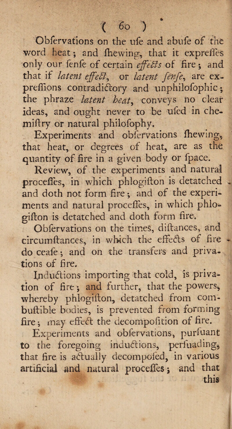 Obfervations on the ufe and abufe of the v/ord heat; and fhewing, that it expreifes only our fenfe of certain effects of fire ; and that if latent effeht, or latent fenfe, are ex¬ pressions contradictory and unphilofophic the phraze latent heat, conveys no clear ideas, and ought never to be ufed in che- miftry or natural philofophy. Experiments and observations fhewmg, that heat, or degrees of heat, are as the quantity of fire in a given body or fpace. Review, of the experiments and natural proceffes, in which phlogifton is detatched and doth not form fire; and of the experi¬ ments and natural proceffes, in which phlo- gift on is detatched and doth form fire. Obfervations on the times, diftances, and circumftances, in which the effedls of fire do ceafe •, and on the transfers and priva¬ tions of fire. Indudlions importing that cold, is priva¬ tion of fire -, and further, that the powers, whereby phlogifton, detatched from com- buftible bodies, is prevented from forming lire may effebt the decompofition of fire. Experiments and obfervations, purfuanfe to the foregoing inductions, perfuading*, that fire is actually decompofed, in various artificial and natural proceffes \ and that this