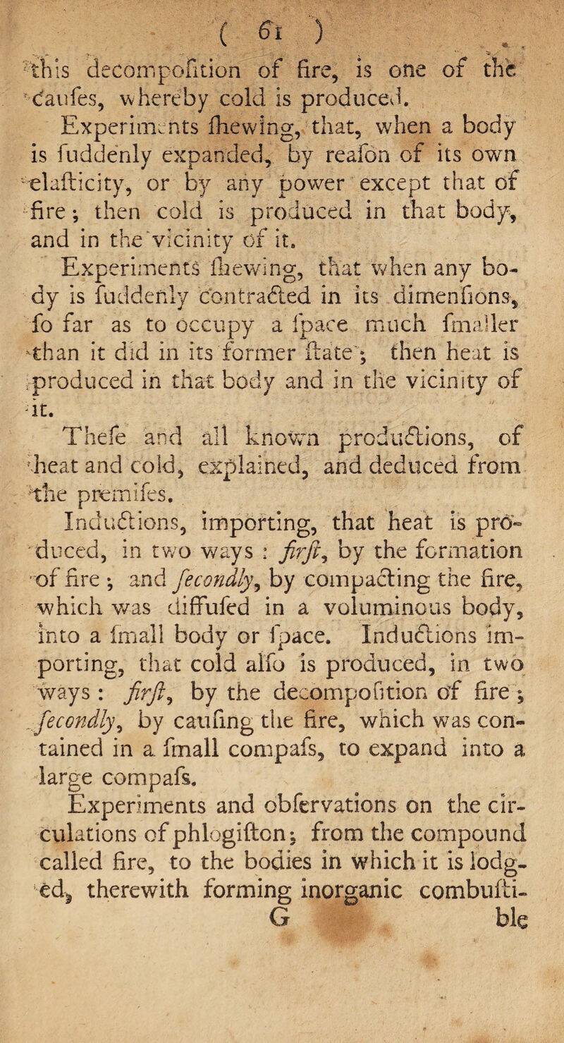 this decompofition of fire, is one of the caufes, whereby cold is produced. Experiments fhewing, that, when a body is fuddenly expanded, by reafon of its own elafticity, or by any power except that of fire then cold is produced in that body, and in the‘vicinity of it. Experiments file wing, that when any bo¬ dy is fuddenly contracted in its dimensions, fo far as to occupy a fpace much Smaller -than it did in its former Hate'; then heat is produced in that body and in the vicinity of -it. Thefe and all known productions, of ;heat and cold, explained, and deduced from the premifes. Inductions, importing, that heat is pro¬ duced, in two ways : firft, by the formation of fire *, and fecondly, by compacting the fire, which was diflfufed in a voluminous body, into a fmall body or lpace. Inductions im¬ porting, that cold alfo is produced, in two ways : firft, by the decompofition of fire ; fecondly, by caufing the fire, which was con¬ tained in a. fmall compafs, to expand into a large compafs. Experiments and observations on the cir¬ culations of phlogiftcn; from the compound called fire, to the bodies in which it is iodg- ed^ therewith forming inorganic combufti- G ble