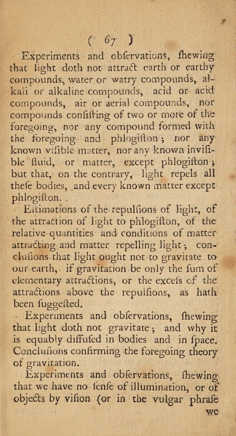 Experiments and obfervations, fhewing that light doth not attraCt earth or earthy compounds, water or watry compounds, al¬ kali or alkaline compounds, acid or acid, compounds, air or aerial compounds, nor compounds confiding of two or more of the foregoing, nor any compound formed with the foregoing and phlogifton ^ nor any known vilible matter, nor any known invifi- ble fluid, or matter, except phlogifton ; but that, on the contrary, light repels all thefe bodies, and every known matter except phlogifton. . Eitimations of the repulfions of light, of the attraction of light to phlogifton, of the relative quantities and conditions of matter attracting and matter repelling light •, con- elutions-that light ought not to gravitate to our earth, if gravitation be only the fum of elementary attractions, or the excels of the attractions above the repulfions, as hath been fuggefted. Experiments and obfervations, fhewing that light doth not gravitate; and why it is equably diffufed in bodies and in fpace. Conclufions confirming the foregoing theory of gravitation. Experiments and obfervations, fhewing that we have no fenfe of illumination, or of objedls by vifion (or in the vulgar phrafe