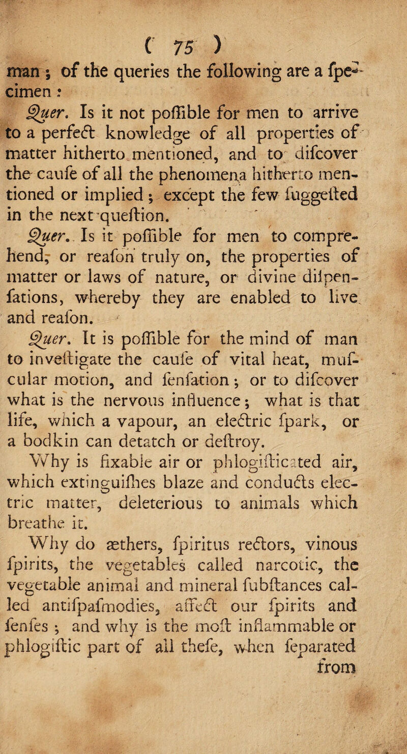 man; of the queries the following are a fpe*~ cimen .* Quer> Is it not poffible for men to arrive to a perfect knowledge of all properties of matter hitherto mentioned, and to difeover the caufe of all the phenomena hitherto men¬ tioned or implied ; except the few fuggefted in the nextqueflion. ghier. Is it poffible for men to compre¬ hend^ or reafon truly on, the properties of matter or laws of nature, or divine diipen- fations, whereby they are enabled to live, and reafon. Quer. It is poffible for the mind of man to investigate the caufe of vital heat, muf- cular motion, and fenfation •, or to difeover what is the nervous influence; what is that life, wiiich a vapour, an eledtric fpark, or a bodkin can detatch or deftroy. Why is fixabie air or phlogiflicated air, which extinguiffies blaze and conducts elec¬ tric matter, deleterious to animals which breathe it. Why do aethers, fpiritus re<5tors, vinous fpirits, the vegetables called narcotic, the vegetable animal and mineral fubftances cal¬ led antifpafmodies, atfedt our fpirits and fenfes ; and why is the moil inflammable or phlogiftic part of all thefe, when feparated from