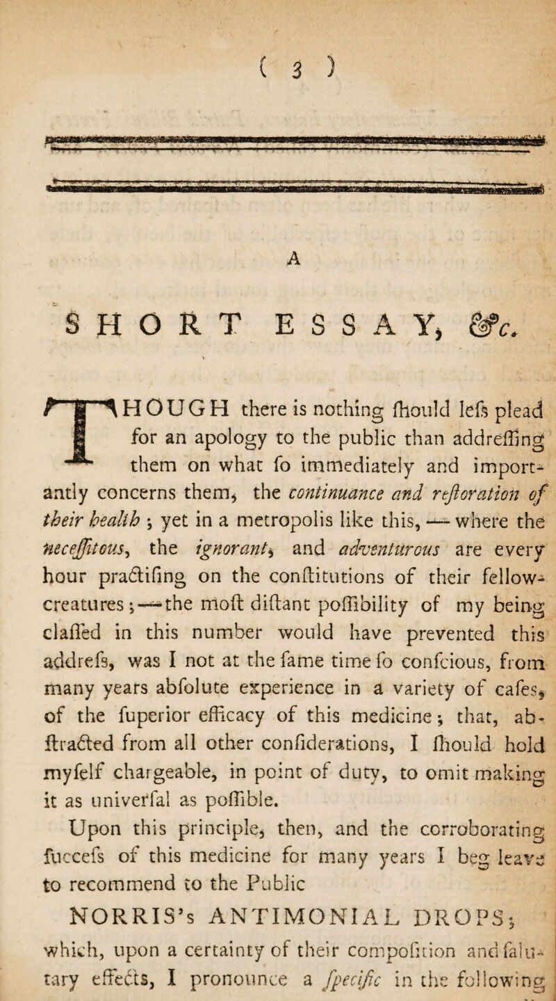 A SHORT ESSAY, &>c. THOUGH there is nothing fhould left plead for an apology to the public than addrefhng them on what fo immediately and import¬ antly concerns them* the continuance and reft or at ion of their health \ yet in a metropolis like this, — where the Hecejfitous, the ignorant, and adventurous are every hour pra&ifing on the conffitutions of their fellow- creatures ; — the mod diflant poffibility of my being claffed in this number would have prevented this addrefs, was I not at the fame time fo confcious, from many years abfolute experience in a variety of cafes* of the fuperior efficacy of this medicine*, that, ab- llraded from all other confiderations, I fhould hold myfelf chargeable, in point of duty, to omit making it as universal as pofhble. Upon this principle, then, and the corroborating fuccefs of this medicine for many years I beg leai'e to recommend to the Public NORRIS’s ANTIMONIAL DROPS; which, upon a certainty of their compofuion andfalu- tary effects, I pronounce a fpecific in the following