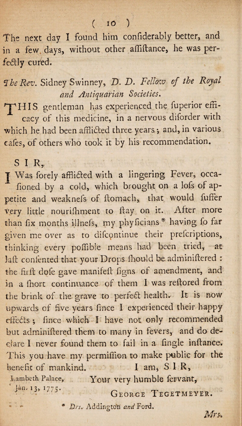 The next day I found him confiderably better, and in a few days, without other afliftance, he was per¬ fectly cured. The Rev. Sidney Swinney, D. D. Fellow of the Royal and Antiquarian Societies. HpHIS gentleman has experienced the fuperior effi¬ cacy of this medicine, in a nervous diforder with which he had been affliCted three years*, and, in various cafes, of others who took it by his recommendation. S I R, T Vv7as forely afflicted with a lingering Fever, occa- fioned by a cold, which brought on a lofs of ap¬ petite and weaknefs of ftomach, that would fuffer very little nourifhment to ftay on it. After more than fix months illnefs, my phyficians* having fo far given me over as to difcontinue their prefcriptions, thinking every poffible means had been tried, at lafl confented that your Drops fboivlcl be adminiftered : the fir ft dofe gave manifeft figns of amendment, and in a fhort continuance of them I was reflored from the brink of the grave to perfect healths It is now upwards of five years fince I experienced their happy effects *, fince which I have not only recommended but adminiftered them to many in fevers, and do de¬ clare I never found them to fail in a fingle inftance. This you have my permifiion to make public for the benefit of mankind. I am, SIR, Lambeth Palace, Your very humble fervant, Jan. 13, 17^. George Tegetmeyer. - * * Drs. AddingtoH and Ford. Mrs*