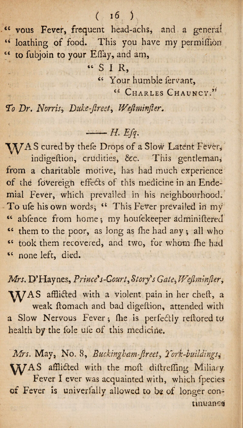 tc vous Fever, frequent head-achs, and a genera! u loathing of food. This you have my permiffion to fubjoin to your EfTay, and am, “ S I R, * , i * <c Your humble fervant, i •' -j , Charles ChauncyT To Dr. Norris? Duke-fired, Wefirninfier. H. Efiq. AS cured by thefe Drops of a Slow Latent Fever, indigeftion, crudities, &c. This gentleman, from a charitable motive, has had much experience of the foVereigh effedts of this medicine in an Ende- mial Fever, which prevailed in his neighbourhood. To ufe his own words; u This Fever prevailed ini my u abfence from home •, my houfekeeper adminiftered “ them to the poor, as long as fhe had any ; all who 66 took them recovered, and two, for whom Hie had “ none left, died. Mrs. D’Haynes, Princess-Court? Story9s Gate? JVeJlminfler, WAS afflidted with a violent pain in her cheft, a weak flomach and bad digeflion, attended with a Slow Nervous Fever ^ (lie is perfectly reftored to health by the foie ufe of this mediciile. Mrs. May, No. S, Buckingham-fireet, Totk-huildings,• WAS afflidted with the mod diftreffing Miliary Fever I ever was acquainted with, which fpecies of Fever is univerlally allowed to be of longer con¬ tinuance