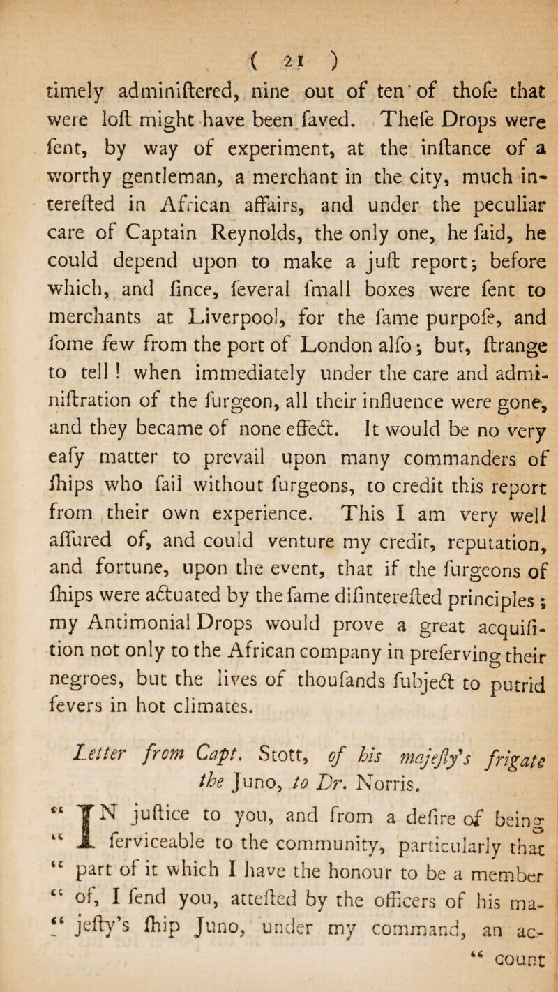 timely adminiftered, nine out of ten’of thofe that were loft might have been faved. Thefe Drops were fent, by way of experiment, at the inftance of a worthy gentleman, a merchant in the city, much in- terefted in African affairs, and under the peculiar care of Captain Reynolds, the only one, he faid, he could depend upon to make a juft report; before which, and fince, feveral fmall boxes were fent to merchants at Liverpool, for the fame purpofe, and fome few from the port of London alfo; but, ftrange to tell ! when immediately under the care and admi- niftration of the furgeon, all their influence were gone, and they became of none effect. It would be no very eafy matter to prevail upon many commanders of Chips who fail without furgeons, to credit this report from their own experience. This I am very well allured of, and could venture my credit, reputation, and fortune, upon the event, that if the furgeons of Chips were adluated by the fame di fin terefted principles; my Antimonial Drops would prove a great acquift- tion not only to the African company in preferving their negroes, but the lives of thoufands fubjedl to putrid fevers in hot climates. Letter from Capt. Stott, of his majefifs frigate the Juno, to Dr. Norris.  T N juftice to you, and from a defire of being “ JL ferviceable to the community, particularly that part of it which I have the honour to be a member <c of, I fend you, attefted by the officers of his ma- <l jelly’s Chip Juno, under my command, an ac¬ count