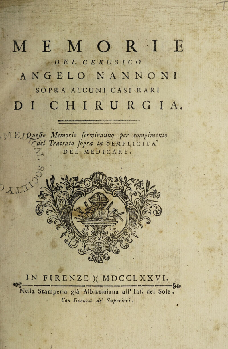 r M E M O RI E DEL CERUSICO ANGELO N A N N ON I SOPRA ALCUNI CASI RARI DI CHIRURGIA. • 1.K TQuelle Memorie forbiranno per compimento ' rdel Trattato fopra la S E M plicita' • *7. DEL MEDICARE. IN FIRENZE )( MDCCLXXVT. --——&<• Nella Stamperia già Albizzinìana all’ Ini. del Sole . Con licenza de’ Superiori. I /