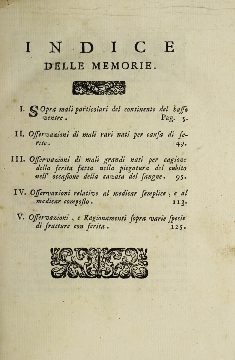 INDICE DELLE MEMORIE. I. O Opra mali particolari del continente del baffo *** mentre . Pag. j. II. Offerì azioni di mali rari nati per caufa di fe¬ rite . 49. III. Offerì azioni di mali grandi nati per cagione della ferita fatta nella piegatura del cubito nell’ occajìone della cavata del fangue. 95. IV. Offe reazioni relative al medicar femplice } e al medicar compofto . 113* V. Offervazioni , e Ragionamenti fopra varie fpecie di fratture con ferita . 125.