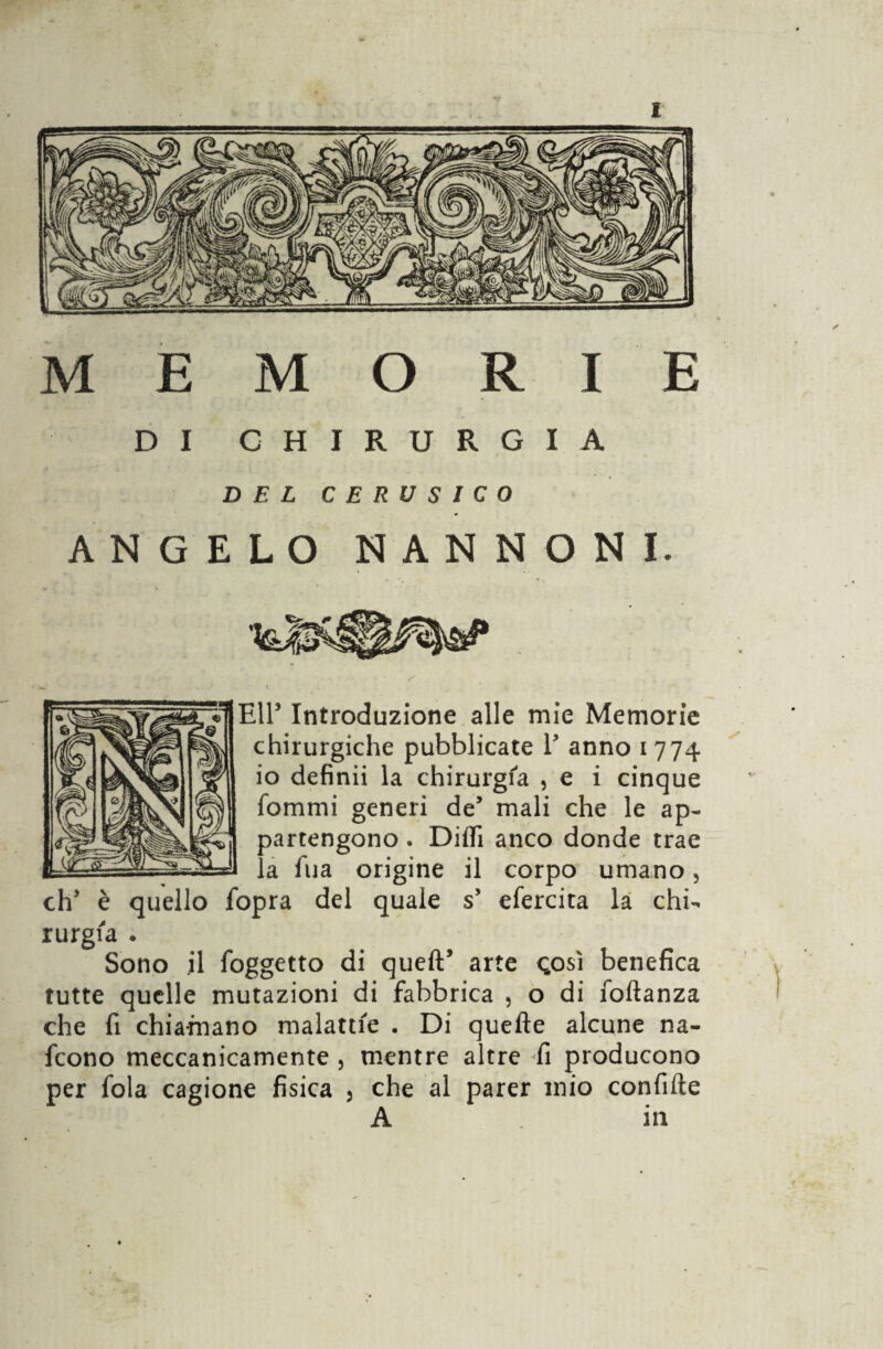 MEMORIE DI CHIRURGIA DEL CERUSICO ANGELO NANNONI. EH’ Introduzione alle mie Memorie chirurgiche pubblicate V anno 1774 io definii la chirurgia , e i cinque fommi generi de5 mali che le ap¬ partengono . Diili anco donde trae la fu a origine il corpo umano, eh5 è quello fopra del quale s* efercita la chi¬ rurgia • Sono il foggetto di quell* arte <;o$ì benefica tutte quelle mutazioni di fabbrica , o di foftanza che fi chiamano malattie . Di quelle alcune na¬ scono meccanicamente , mentre altre fi producono per fola cagione fisica , che al parer mio confitte A in