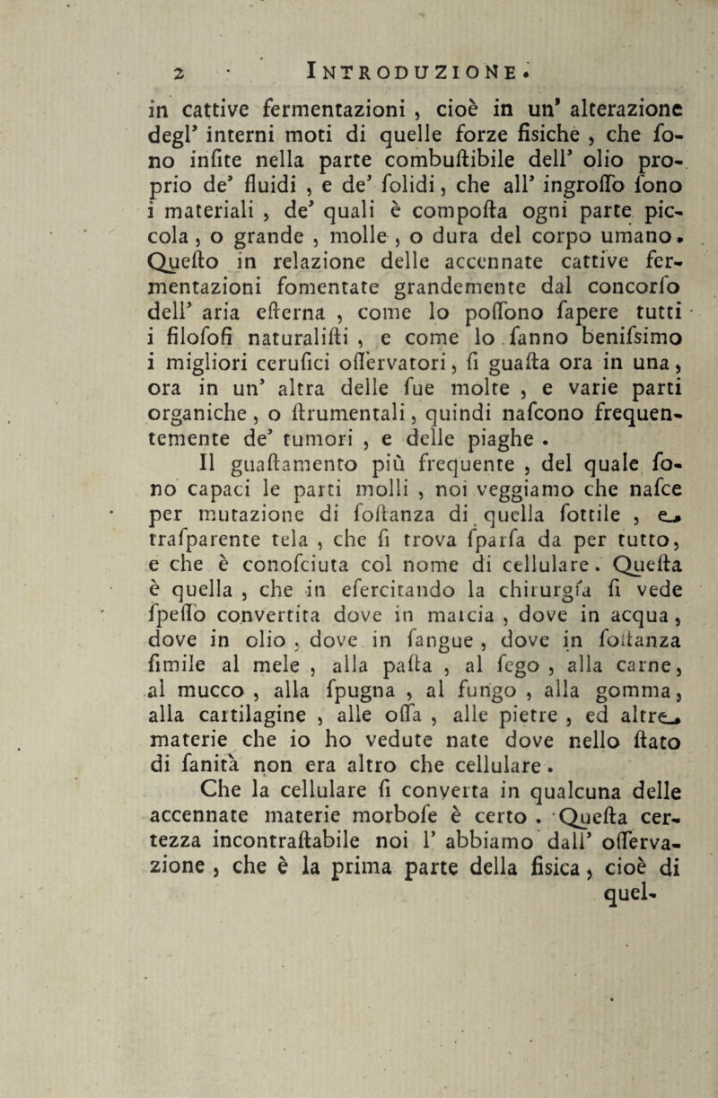 Introduzione. in cattive fermentazioni , cioè in un* alterazione degl’ interni moti di quelle forze fisiche , che fo¬ no infite nella parte combuftibile deir olio prò-, prio de5 fluidi , e de’ folidi, che all* ingroffo fono i materiali , de* quali è comporta ogni parte pic¬ cola j o grande , molle , o dura del corpo umano. Quello in relazione delle accennate cattive fer¬ mentazioni fomentate grandemente dal concorfo dell' aria efterna , come lo poflbno fapere tutti i filofofi naturalifti , e come lo.fanno benifsimo i migliori cerufici oflfervatori, fi guada ora in una , ora in un5 altra delle fue molte , e varie parti organiche, o ftrumentali, quindi nafcono frequen¬ temente de tumori , e delle piaghe . Il guaftamento più frequente , del quale fo¬ no capaci le parti molli , noi veggiamo che nafce per mutazione di fortanza di quella fottile , rrafparente tela , che fi trova fparfa da per tutto, e che è conofciuta col nome di cellulare. Quefta è quella , che in efercitando la chirurgia fi vede fpeflo convertita dove in marcia , dove in acqua, dove in olio y dove in fangue , dove in fortanza fimile al mele , alla parta , al fego , alla carne, al mucco , alla fpugna , al fungo , alla gomma, alla cartilagine , alle offa , alle pietre , ed altre.* materie che io ho vedute nate dove nello flato di fanità non era altro che cellulare. Che la cellulare fi converta in qualcuna delle accennate materie morbofe è certo . Quefta cer¬ tezza incontraftabile noi Y abbiamo dall’ offerva- zione , che è la prima parte della fisica, cioè di quel-