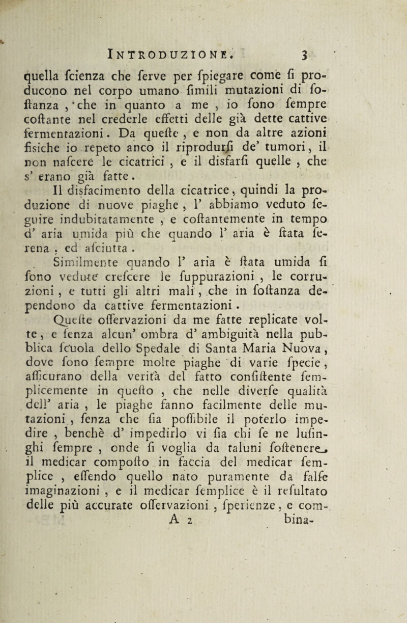 quella fcienza che ferve per fpiegare come fi pro¬ ducono nel corpo umano fimili mutazioni di fo- ftanza ,‘che in quanto a me , io fono fempre collante nel crederle effetti delle già dette cattive fermentazioni. Da quelle , e non da altre azioni fisiche io repeto anco il riprodurli des tumori, il non nafceré le cicatrici , e il disfarfi quelle , che s3 erano già fatte. Il disfacimento della cicatrice, quindi la pro¬ duzione di nuove piaghe , F abbiamo veduto fe- guire indubitatamente , e collantemente in tempo d3 aria umida più che quando F aria è fiata fe- rena . ed afciutta . * Similmente cuando F aria è Hata umida fi • i fono vedute' crefcere le fuppurazioni , le corru¬ zioni , e tutti gli altri mali , che in follanza de¬ pendono da cattive fermentazioni . Quelle olfervazioni da me fatte replicate vol¬ te, e lenza alcun3 ombra d'ambiguità nella pub¬ blica fcuola dello Spedale di Santa Maria Nuova , dove fono fempre molte piaghe di varie fpecie , artìcurano della verità del fatto confiflente fem- plicemente in quefto , che nelle diverfe qualità dclF aria , le piaghe fanno facilmente delle mu¬ tazioni., fenza che fia poffibile il poterlo impe¬ dire , benché d3 impedirlo vi fia chi fe ne lufin- ghi fempre , onde fi voglia da taluni foflenere^ il medicar comporto in faccia del medicar fem- plice , effendo quello nato puramente da falfe imaginazioni , e il medicar femplice è il refultato delle più accurate olfervazioni , fperienze, e coiti- A z bina-