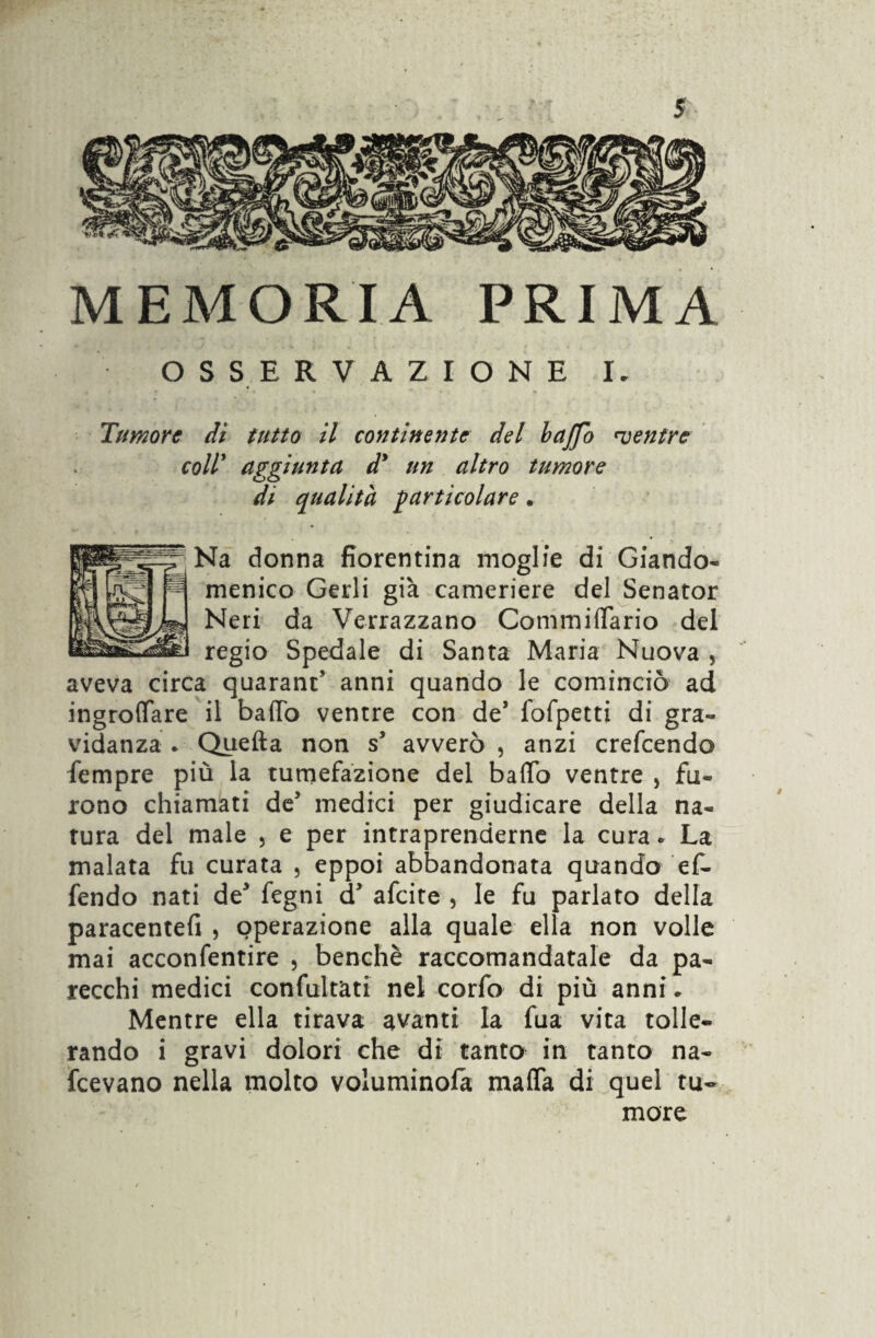 MEMORIA PRIMA OSSERVAZIONE I. Tumore di tutto il continente del bctjfo mentre coll’ aggiunta d* un altro tumore di qualità particolare. Na donna fiorentina moglie di Giando¬ menico Gerii già cameriere del Senator Neri da Verrazzano Commiliario del regio Spedale di Santa Maria Nuova 5 aveva circa quaranc’ anni quando le cominciò ad ingroffare il baffo ventre con de* fofpetti di gra¬ vidanza . Quefta non s5 avverò , anzi crefcendo Sempre più la tumefazione del baffo ventre 5 fu¬ rono chiamati de’ medici per giudicare della na¬ tura del male , e per intraprenderne la cura. La malata fu curata , eppoi abbandonata quando ef- fendo nati de* fegni d* afcite , le fu parlato della paracentefi , operazione alla quale ella non volle mai acconfentire , benché raccomandatale da pa¬ recchi medici confultàti nel corfo di più anni* Mentre ella tirava avanti la fua vita tolle¬ rando i gravi dolori che di tanto in tanto na¬ scevano nella molto voluminosi mafia di quel tu¬ more