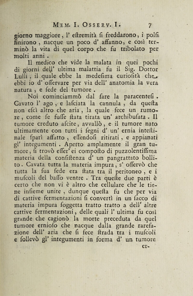 giorno maggiore, Y eftremità fi freddarono , i polfi finirono 5 nacque un poco d5 affanno, e così ter¬ minò la vita di quel corpo che fu tribolato per molti anni . Il medico che vide la inalata in quei pochi di giorni deir ultima malattia fu il Sig. Dottor Lulli , il quale ebbe la medefima curiofìtà che.# ebbi io d’ oiTervare per via dell5 anatomia la vera natura , e fede del tumore . Noi cominciammo dal fare la paracentefi • Cavato T ago , e lafciata la cannula , da quefta non efcì altro che aria, la quale fece un rumo¬ re , come fe fufle fiata tirata un5 archibufata . Il tumore creduto aiate, avvallò, e il tumore nato ultimamente con tutti i fegni d5 un5 ernia interi¬ nale fparì affatto , effenaofi ritirati , e appianati gl5 integumenti . Aperto ampiamente il gran tu¬ more, fi trovò elTer’ei comporto di puzzolentiflìma materia della confirtenza d5 un pangrattato bolli¬ to * Cavata tutta la materia impura, s5 offervò che tutta la fua fede era fiata tra il peritoneo , e i mufcoli del baffo ventre . Tra quelle due parti è certo che non vi è altro che cellulare che le tie¬ ne infieme unite , dunque quella fu che per via di cattive fermentazioni fi convertì in un facco di materia impura foggetta tratto tratto a dell' altre cattive fermentazioni, delle quali l5 ultima fu così grande che cagionò la morte preceduta da quel tumore erniofo che nacque dalla grande rarefa¬ zione dell5 aria che fi fece firada tra i mufcoli e follevò gl5 integumenti in forma d5 un tumore