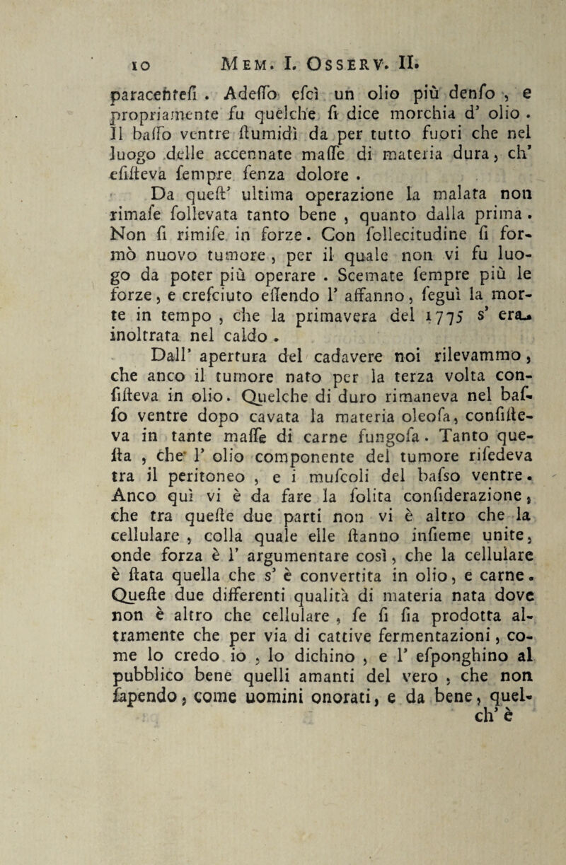 paracehfefi . Adefiò efcì un olio più denfo -, e propriamente fu quelche fi dice morchia d3 olio . Il baffo ventre flumidì da per tutto fuori che nel luogo delle accennate mafie di materia dura, eh’ efilteva fempre fenza dolore . Da quell5 ultima operazione la malata non rimafe follevata tanto bene , quanto dalla prima . Non fi rimife in forze. Con follecitudine fi for¬ mò nuovo tumore , per il quale non vi fu luo¬ go da poter più operare . Scemate fempre più le forze, e crefciuto efiendo V affanno, feguì la mor¬ te in tempo , che la primavera del 1775 s* era-* inoltrata nel caldo . Dall* apertura deb cadavere noi rilevammo, che anco il tumore nato per la terza volta con- fifteva in olio. Quelche di duro rimaneva nel baf¬ fo ventre dopo cavata la materia oleofa, confilte- va in tante mafie di carne fungofa. Tanto que¬ lla , che* r olio componente del tumore rifedeva tra il peritoneo , e i mufcoli del bafso ventre. Anco qui vi è da fare la folita confiderazione, che tra quelle due parti non vi è altro che la cellulare , colla quale elle Hanno infieme unite, onde forza è V argumentare così, che la cellulare è Hata quella che s3 è convertita in olio, e carne. Quelle due differenti qualità di materia nata dove non è altro che cellulare , fe fi fia prodotta al¬ tramente che per via di cattive fermentazioni, co¬ me lo credo io , lo dichino , e 1* efponghino al pubblico bene quelli amanti del vero , che non fapendo, come uomini onorati, e da bene, quel- eh’ è