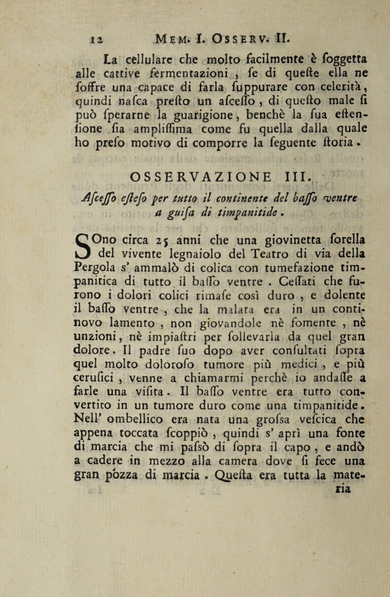 La cellulare che molto facilmente è foggetta alle cattive fermentazioni , fe di quelle ella ne loffie una capace di farla fuppurare con celerità, quindi nafea prefto un afeeffò , di quello male fi può fperarne la guarigione, benché la fua ellen- lione fia ampliflìma come fu quella dalla quale ho preio motivo di comporre la feguente lloria. OSSERVAZIONE III. AfceJJo ejlefo per tutto il continente del baffo ventre a guifa di timpanitide. SOno circa 2j anni che una giovinetta forella del vivente legnaiolo del Teatro di via della Pergola s’ ammalò di colica con tumefazione tim- panitica di tutto il baffo ventre . Celiati che fu¬ rono i dolori colici rimafe così duro , e dolente il baffo ventre , che la malara era in un conti- novo lamento , non giovandole nè fornente , nè unzioni, nè impiaftri per follevarla da quel gran dolore. Il padre fuo dopo aver confultati fopra quel molto dolorofo tumore più medici , e più cerufici , venne a chiamarmi perchè io andaffè a farle una vifita. Il baffo ventre era tutto con¬ vertito in un tumore duro come una timpanitide. Nell* ombellico era nata una grofsa vefcica che appena toccata feoppiò , quindi s’ aprì una fonte di marcia che mi pafsò di fopra il capo , e andò a cadere in mezzo alla camera dove fi fece una gran pozza di marcia . Quella era tutta la mate¬ ria