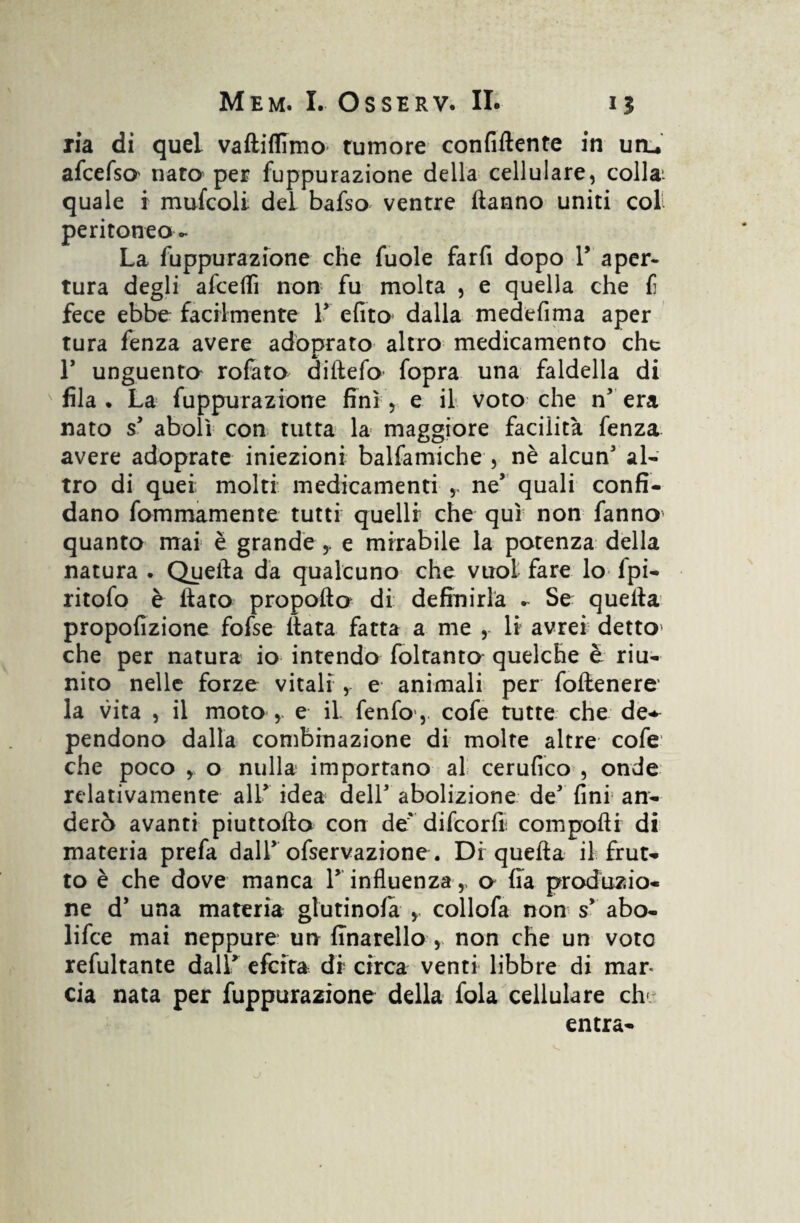 ria di quel vaftiflimo tumore confiftente in uru afcefso nato per fuppurazione della cellulare, colla- quale i mufcoli dei bafso ventre Hanno uniti col peritoneo - La fuppurazione che fuole farfi dopo V aper¬ tura degli afceflì non fu molta , e quella che f fece ebbe facilmente 1' efito dalla medefima aper tura fenza avere adòprato altro medicamento che F unguento rofato diilefo fopra una faldella di fila . La fuppurazione finì, e il voto che n' era nato s' abolì con tutta la maggiore facilità fenza avere adoprate iniezioni balfamiche , nè alcun' al¬ tro di quei; molti medicamenti r ne’ quali confi¬ dano fommamente tutti quelli che qui non fanno quanto mai è grandee mirabile la potenza della natura . Quella da qualcuno che vuol fare lo fpi- ritofo è fiato propofto di definirla . Se quella propofizione fofse fiata fatta a me , li avrei detto» che per natura io intendo foltanto quelche è riu¬ nito nelle forze vitali , e animali per follenere' la vita , il moto , e il. fenfo*, cofe tutte che de-* pendono dalla combinazione di molte altre cofe che poco o nulla importano al cerufico , onde relativamente all' idea dell' abolizione de' fini an- derò avanti piuttofto con de' difcorlì compofti di materia prefa dalF ofservazione. Di quella il frut¬ to è che dove manca 1’ influenza,, o Ha produzio¬ ne d' una materia giurinola y collofa non s' abo- lifce mai neppure un finarello , non che un voto refultante dall' efcita di circa venti libbre di mar¬ cia nata per fuppurazione della fola cellulare eh» entra-