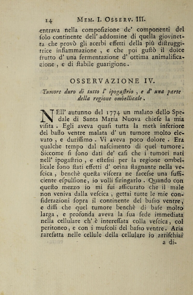 entrava nella compofizione de5 componenti del folo continente dell5 addomine di quella giovinet¬ ta che provò gli acerbi effetti della più diftruggi- trice infiammazione , e che poi guflò il dolce frutto d5 una fermentazione d5 ottima animalifica- zio ne j e di ftabile guarigione- OSSERVAZIONE IV. Tumore duro di tutto V iyogaflrio , e dy una yurte della regione ombelicale. TWT-Eir autunno del 1774 un malato dello Spe- dale di Santa Maria Nuova chiefe la mia vifita . Egli aveva quali tutta la metà inferiore del ballo ventre malata d’ un tumore molto ele¬ vato 5 e duriffimo . Vi aveva poco dolore . Era qualche tempo dal nafeimento di quel tumore. Siccome fi fono dati de* cafi che i tumori nati nell5 ipogaftrio , e ellefisi per la regione ombel¬ icale fono Itati effetti d5 orina ftagnante nella ve- fcica , benché quella vifeera ne facefse una fuffi- ciente efpulfione, io volli firingarlo . Quando con quello mezzo io mi fui alficurato che il male non veniva dalla vefcica , gettai tutte le mie con- fiderazioni fopra il continente del bafso ventre, e dilli che quel tumore benché di bafe molto larga , e profonda aveva la fua fede immediata nella cellulare eh5 è intereffata colla vefcica, col peritoneo, e con i mufcoli del bafso ventre. Aria rarefatta nelle cellule della cellulare io arrifehiai a di-