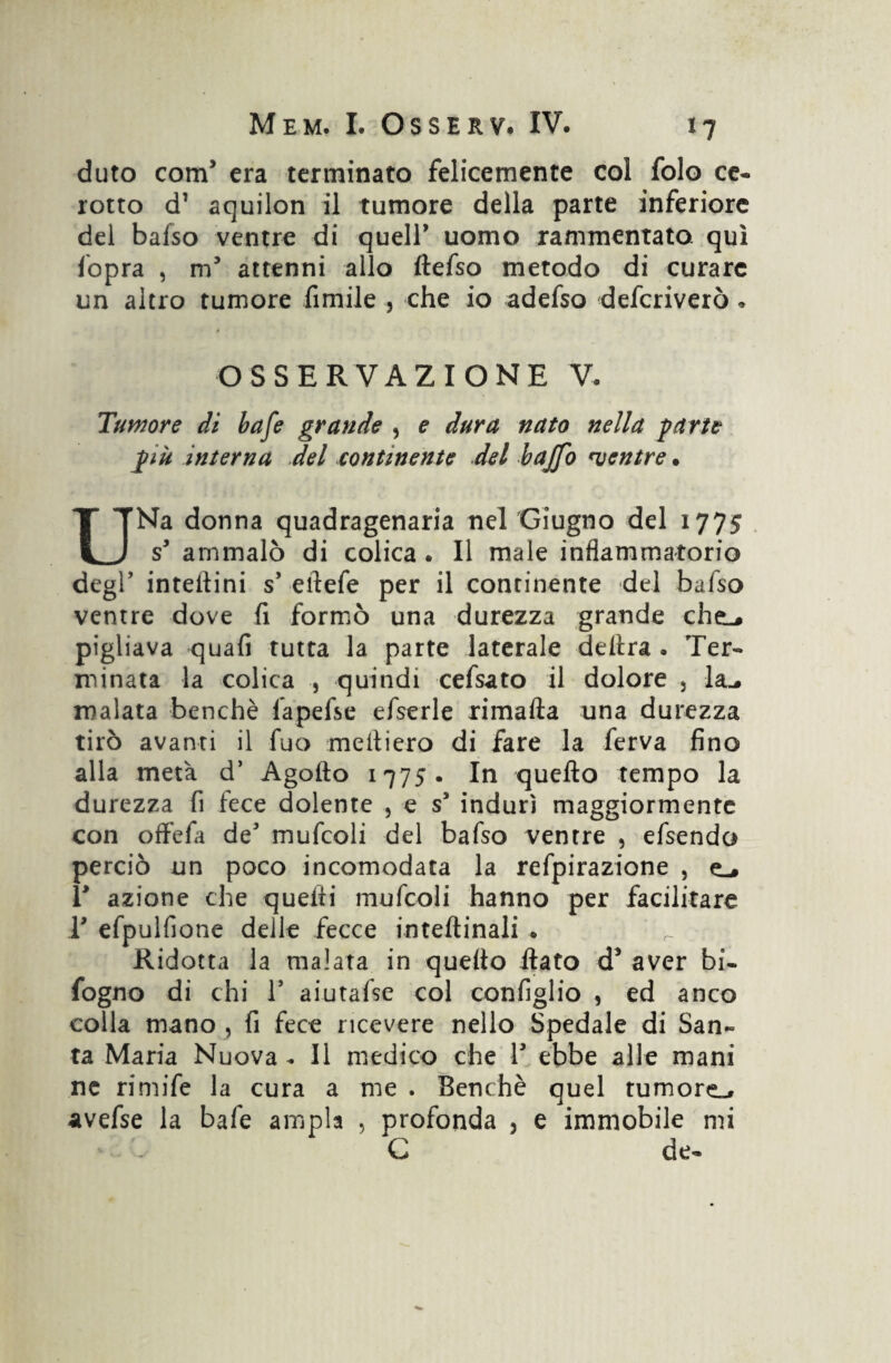 duto com5 era terminato felicemente col folo ce* rotto d’ aquilon il tumore della parte inferiore del baiso ventre di queir uomo rammentato, qui fopra , m5 attenni allo ftefso metodo di curare un altro tumore fimile , che io adefso defcriverò « OSSERVAZIONE V, Tumore di bafe grande , e dura nato nella parte più interna del continente del baffo mentre » UNa donna quadragenaria nel Giugno del 1775 s' ammalò di colica. Il male infiammatorio degl’ intefiini s’ eftefe per il continente del bafso ventre dove fi formò una durezza grande che_# pigliava -quali tutta la parte laterale delira . Ter¬ minata la colica , quindi cefsato il dolore 5 la_. malata benché fapefse efserle rimafta una durezza tirò avanti il Tuo medierò di fare la ferva fino alla metà d’ Agofto 1775. In quello tempo la durezza fi fece dolente , e s5 indurì maggiormente con offefa de' mufcoli del bafso ventre , efsendo perciò un poco incomodata la refpirazione , e-» T azione che quelli mufcoli hanno per facilitare T efpulfione delle fecce inteflinali .. Ridotta la malata in quello flato d* aver bi- fogno di chi l5 aiutafse col configlio , ed anco colla mano , fi fece ricevere nello Spedale di San¬ ta Maria Nuova . Il medico che V ebbe alle mani ne rimife la cura a me . Benché quel tumore^, avefse la bafe ampia , profonda 3 e immobile mi C de*