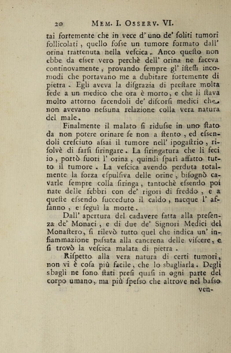 tai fortemente che in vece cT uno de’ foliti tumori follicolati , quello fofse un tumore formato dall* orina trattenuta nella vefcica . Anco quello non ebbe da efser vero perchè dell’ orina ne faceva continovamente , provando fempre gl5 ifteffi inco¬ modi che portavano me a dubitare fortemente di pietra - Egli aveva la disgrazia di predare molta fede a un medico che ora è morto, e che li dava molto attorno facendoli de difcorfi medici che_» non avevano nefsuna relazione colla, vera natura del male*. Finalmente il malato fi ridufse in uno dato da non potere orinare fe non a dento , ed efsen- doli crefciuto afsai il tumore nell' ipogadrio , ri- folvè di fard dringare . La dringatura che li feci io 5 portò fuori 1’ orina , quindi fparì affatto tut¬ to il tumore . La vefcica avendo perduta total¬ mente la forza efpulfiva delle orine , biiognò ca¬ varle fempre colla fìringa , tantoché efsendo poi nate delle febbri con de* rigori di freddo , e a quede efsendo fucceduto il caldo , nacque V af¬ fanno , e fegui la morte.. Dall’ apertura del cadavere fatta alla prefen- za de1 Monaci , e di due de’ Signori Medici del Monaftero,. d rilevò tutto quel che indica un’ in¬ fiammazione pafsata alla cancrena delle vifcere, e. fi trovò la vefcica malata di pietra . Rifpetto alla vera natura di certi tumori, non vi è cofa più facile, che lo sbagliarla. Degli sbagli ne fono, dati prefi quafi in ogni parte del corpo umano, ma più fpefso che altrove nel bafso ven-
