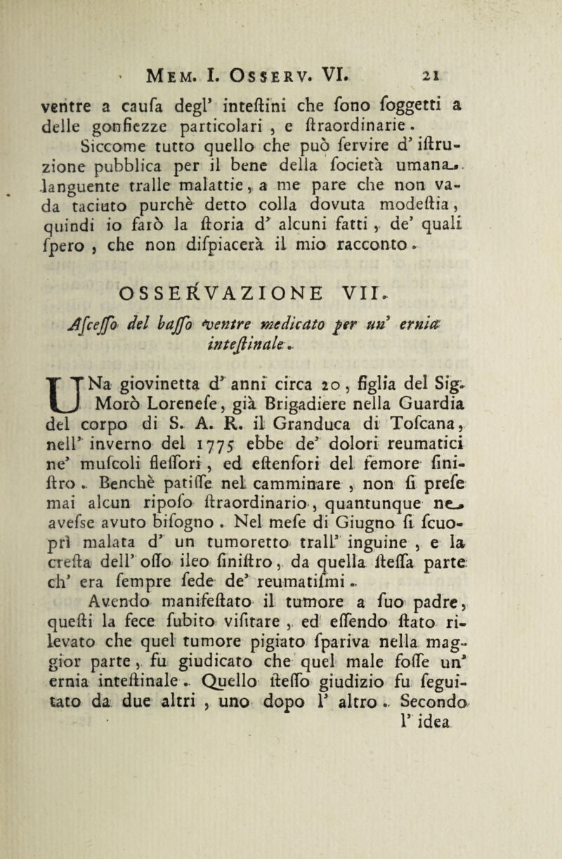 ventre a caufa degl’ inteftini che fono foggetti a delle gonfiezze particolari, e fìraordinarie. Siccome tutto quello che può fervire d3 iftru- zione pubblica per il bene della focieta umana-», languente traile malattie, a me pare che non va¬ da taciuto purché detto colla dovuta modefiia, quindi io farò la ftoria d3 alcuni fatti , de’ quali fpero , che non difpiacerà il mio racconto. OSSERVAZIONE VIT. Jlfceffo del baffo Mentre medicato per un ernia interinale.. UNa giovinetta d3 anni circa 20, figlia del Sig* Moro Lorenefe, già Brigadiere nella Guardia del corpo di S. A. R. il Granduca di Tofcana, nell3 inverno del 1775 ebbe de dolori reumatici ne’ mufcoli flelfori , ed eftenfori del femore fini- ftro .. Benché patiGTe nel camminare , non fi prefe mai alcun ripofo ftraordinario , quantunque ne-» avefse avuto bifogno . Nel mefe di Giugno fi fcuo- prì malata d3 un tumoretto^ trall3 inguine , e la creila dell3 olio ileo finiltro ,. da quella ftelfa parte eh3 era fempre fede de3 reumatifmi Avendo manifefiato il tumore a fuo^ padre, quefti la fece fubito vifitare ,, ed elfendo fiato ri¬ levato che quel tumore pigiato fpariva nella mag¬ gior parte , fu giudicato che quel male folfe un* ernia inteftinale .. Quello fteffo giudizio fu fegui- tato da due altri , uno dopo V altro .. Secondo l3 idea
