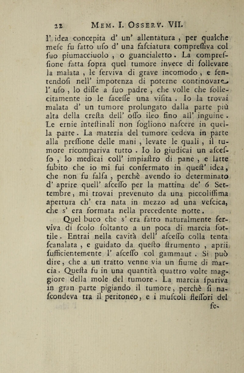 r idea concepita d5 un' allentatura , per qualche mele fu fatto ufo d5 una fafciatura compreflìva coi fuo piumacciuolo , o guancialetto . La compref- fione fatta fopra quel tumore invece di follevare la malata , le ferviva di grave incomodo , e fen- tendofi nell5 impotenza di poterne continovare-, r ufo , lo dille a fuo padre , che volle che folle- citamente io le faceife una vifita . Io la trovai malata d5 un tumore prolungato dalla parte più aita della creila dell5 offo ileo fino all5 inguine . Le ernie interinali non fogliono nafeere in quel¬ la -parte . La materia del tumore cedeva in parte alla predone delle mani , levate le quali , il tu¬ more ricompariva tutto . Io lo giudicai un afeef- fo , lo medicai coll5 impiallro di pane , e latte fubito che io mi fui confermato in quell5 idea, che non fu falfa , perchè avendo io determinato d5 aprire quell5 afcetfo per la mattina de5 6 Set¬ tembre, mi trovai prevenuto da una piccolilfima apertura eh5 era nata in mezzo ad una vefcica, che s’ era formata nella precedente notte. Quel buco che s5 era fatto naturalmente fer¬ viva di fcolo foltanto a un poca di marcia lot¬ tile . Entrai nella cavità dell5 afeefifo colla tenta fcanalata , e guidato da quello {frumento , aprii Sufficientemente l5 afcelfo col gammaut . Si può dire, che a un tratto venne via un fiume di mar¬ cia. Quella fu in una quantità quattro volte mag¬ giore della mole del tumore . La marcia fpariva in gran parte pigiando il tumore, perchè fi na¬ scondeva tra il peritoneo, e i mufcoli fleiTori del fe-