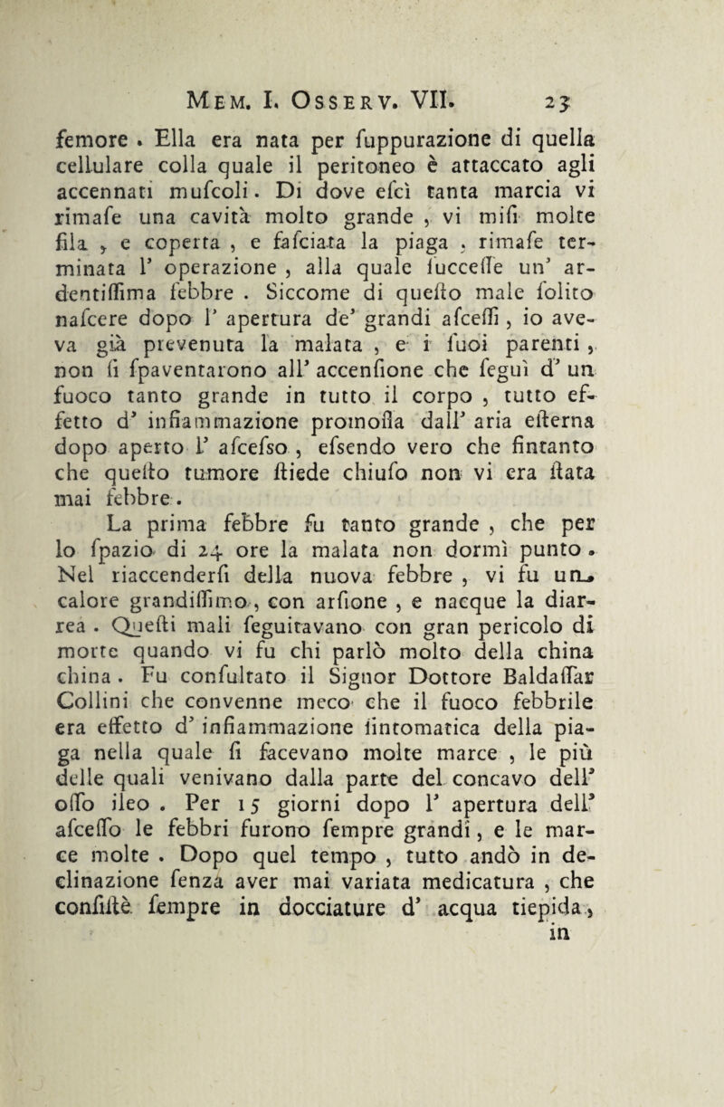 femore . Ella era nata per fuppurazione di quella cellulare colla quale il peritoneo è attaccato agli accennati mufcoli. Di dove efcì tanta marcia vi rimale una cavità molto grande , vi mifi molte fila y e coperta , e fafeiata la piaga . rimafe ter¬ minata T operazione , alla quale luccefle un5 ar- dentiffima febbre . Siccome di quello male folito nafeere dopo V apertura de* grandi afeeffi , io ave¬ va già prevenuta la malata , e; i luoi parenti , non li fpaventarono all* accenfione che feguì d' un fuoco tanto grande in tutto il corpo , tutto ef¬ fetto d infiammazione promofia dall aria edema dopo aperto T afcefso , efsendo vero che fintanto che quedo tumore diede chiufo non vi era data mai febbre . La prima febbre fu tanto grande , che per lo fpazio di 24 ore la malata non dormì punto . Nel riaccenderfi della nuova febbre , vi fu uiu calore grandiffimo/, con arfione , e nacque la diar- rea . Quedi mali feguitavano con gran pericolo di morte quando vi fu chi parlò molto della china china . Fu con fui tato il Signor Dottore Baldadar Collini che convenne meco che il fuoco febbrile era effetto d’ infiammazione iintomatica della pia¬ ga nella quale fi facevano molte marce , le più delle quali venivano dalla parte del concavo dell3 odo ileo . Per 15 giorni dopo V apertura dell* afeedb le febbri furono Tempre grandi, e le mar¬ ce molte . Dopo quel tempo , tutto andò in de¬ clinazione fenza aver mai variata medicatura , che confidò Tempre in docciature d* acqua tiepida.) in