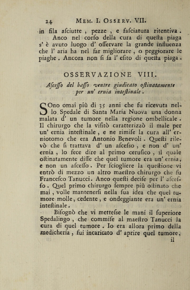 in fila afciutte , pezze , e fafciatura ritentiva* Anco nel corfo della cura di quella piaga s’ è avuto luogo d' offervare la grande influenza che V aria ha nel far migliorare , o peggiorare le piaghe . Ancora non fi fa T efito di quella piaga . OSSERVAZIONE Vili. Afcejfo del baffo 'ventre giudicato oflinatamente per un ernia interinale. SOno ornai più di 35 anni che fu ricevuta nel¬ lo Spedale di Santa Maria Nuova una donna malata d' un tumore nella regione ombellicale . Il chirurgo che la vifitò caratterizzò il male per un’ ernia inteftinale , e ne rimife la cura all3 er- niotomo che era Antonio Benevoli . Quelli rile¬ vò che fi trattava dy un afcefso , e non d3 un* ernia ^ lo fece dire al primo cerufico , il quale ollinatamente dille che quel tumore era un'ernia, e non un afeeifo . Per feiogliere la queltione vi entrò di mezzo un altro maeliro chirurgo che fu Francefco Tanucci. Anco quelli decife per V a/cef¬ fo . Quel primo chirurgo fempre più oilinato che mai , volle mantenerfi nella fua idea che quel tu¬ more molle, cedente , e ondeggiante era un' ernia inteftinale. Bifognò che vi mettefse le mani il fuperiore Spedalingo , che commife al maeliro Tanucci la cura di quel tumore . Io era allora primo della medicheria ? fui incaricato d' aprire quel tumore, il