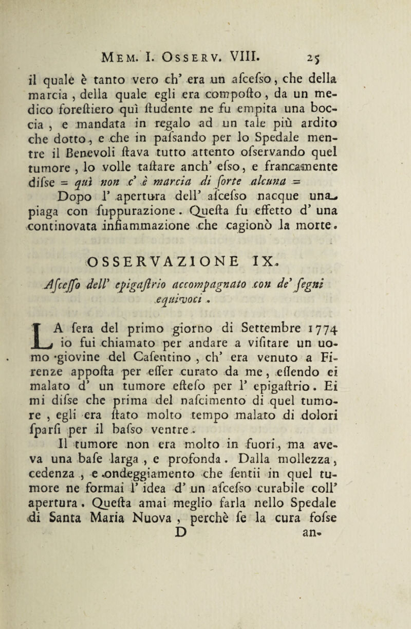 il quale è tanto vero eh5 era un afcefso, che della marcia , della quale egli era compollo, da un me¬ dico foreltiero qui fludente ne fu empita una boc¬ cia , e mandata in regalo ad un tale più ardito che dotto , e che in pafsando per lo Spedale men¬ tre il Benevoli flava tutto attento ofservando quel tumore , lo volle tailare anch5 efso, e francamente difse = qui non c è marcia di force alcuna = Dopo T apertura dell5 alcefso nacque una^ piaga con fuppurazione . Quella fu effetto d5 una continovata infiammazione che cagionò ia morte. OSSERVAZIONE IX. jdfceffo dell' epigajlrio accompagnato con de’ fegni equivoci . LA fera del primo giorno di Settembre 1774 io fui chiamato per andare a vifitare un uo¬ mo -giovine del Cafentino , eh5 era venuto a Fi¬ renze appofta per effer curato da me , eflendo ei malato d5 un tumore eftefo per l5 epigaftrio. Ei mi difse che prima del nafeimento di quel tumo¬ re , egli era flato molto tempo malato di dolori fparfi per il bafso ventre. Il tumore non era molto in fuori , ma ave¬ va una bafe larga e profonda. Dalla mollezza, cedenza , e ^ondeggiamento che fendi in quel tu¬ more ne formai l5 idea d5 un afcefso curabile coll* apertura. Quella amai meglio farla nello Spedale di Santa Maria Nuova , perchè fe la cura fofse D an-