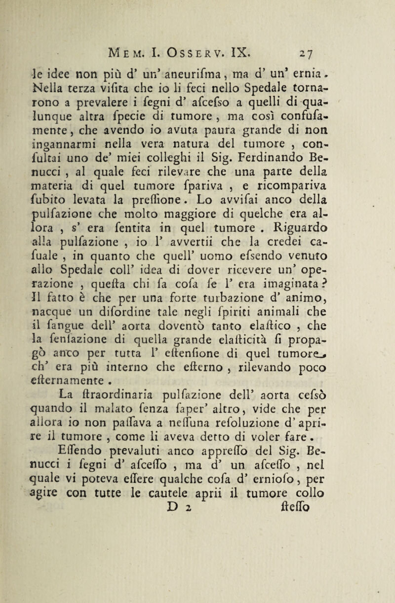 le idee non più d’ un’ aneurifma, ma d’ un* ernia * Nella terza vifita che io li feci nello Spedale torna¬ rono a prevalere i fegni d* afcefso a quelli di qua¬ lunque altra fpecie di tumore , ma così confufa- mente, che avendo io avuta paura grande di non incannarmi nella vera natura del tumore , con- fultai uno de’ miei colleghi il Sig. Ferdinando Be- nucci , al quale feci rilevare che una parte della materia di quel tumore fpariva , e ricompariva {ubito levata la preflìone. Lo avvifai anco della pulfazione che molto maggiore di quelche era al¬ lora , s’ era fentita in quel tumore . Riguardo alla pulfazione , io Y avvertii che la credei ca- fuale , in quanto che queir uomo efsendo venuto allo Spedale coir idea di dover ricevere un' ope¬ razione , quella chi fa cofa fe r era imaginata ? Il fatto è che per una forte turbazione d’ animo, nacque un difordine tale negli {piriti animali che il fangue dell’ aorta doventò tanto elaifico , che la fenlazione di quella grande elatticità fi propa¬ gò anco per tutta 1* eftenfione di quel tumore.# eh' era più interno che efterno , rilevando poco efternamente . La ftraordinaria pulfazione dell’ aorta cefsò quando il malato fenza faper5 altro, vide che per allora io non pattava a nettuna refoluzione d’apri¬ re il tumore , come li aveva detto di voler fare. ElTendo prevaluti anco apprettò del Sig. Be- nucci i fegni d’ afeetto , ma d un afceflb , nel quale vi poteva effere qualche cofa d* erniofo, per agire con tutte le cautele aprii il tumore collo D 2 fletto