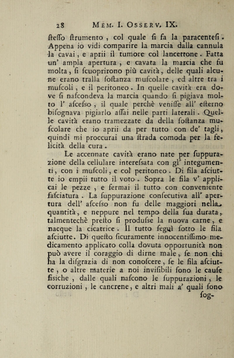 fteffo ftrumento , col quale fi fa la paracentefi . Appena io vidi comparire la marcia dalla cannula la cavai, e aprii il tumore col lancerrone . Fatta un’ ampia apertura , e cavata la marcia che fu molta 5 fi fcuoprirono più cavità , delle quali alcu¬ ne erano traila foftanza mufcolare , ed altre tra i mufcoli , e il peritoneo • In quelle cavità era do¬ ve fi nafcondeva la marcia quando fi pigiava mol¬ to ls afcefso , il quale perchè veniffe all5 efterno bìfognava pigiarlo affai nelle parti laterali . Quel¬ le cavità erano tramezzate da della foftanza mu¬ scolare che io aprii da per tutto con de3 tagli, quindi mi proccurai una ltrada comoda per la fe¬ licità della cura . Le accennate cavità erano nate per Suppura¬ zione della cellulare interefsata con gl5 integumen¬ ti, con i mufcoli, e col peritoneo. Di fila afciut- te io empii tutto il voto .. Sopra le fila v5 appli¬ cai le pezze , e fermai il tutto con conveniente fafciatura . La Suppurazione confecutiva all’ aper¬ tura dell5 afcefso non fu delle maggiori nella-# quantità, e neppure nel tempo della fua durata,- talmentechè predo fi produfse la nuova carne, e nacque la cicatrice . Il tutto fegtfi folto le fila, afciutte. Di quello ficuxamente innocentiffimo me¬ dicamento applicato colla dovuta opportunità non può avere il coraggio di dirne male , fe non chi ha la difgrazia di non conofcere, fe le fila afciut¬ te , o altre materie a noi invisibili fono le caufe fisiche , dalle quali nafcono le fuppurazioni , le corruzioni , le cancrene, e altri mali a3 quali fona