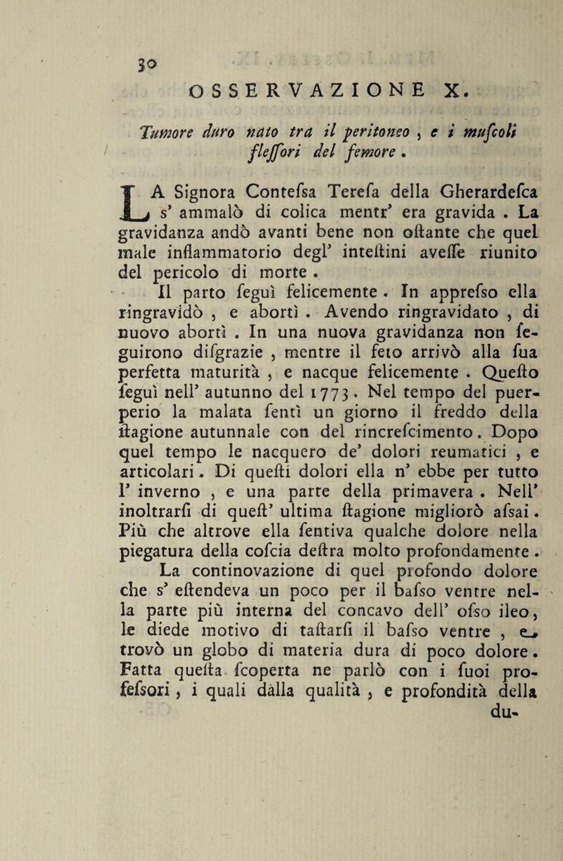 OSSERVAZIONE X. Tumore duro nato tra il peritoneo , e i mufcoli fleffori del femore . LA Signora Contefsa Terefa della Gherardefca s’ ammalò di colica mentr' era gravida . La gravidanza andò avanti bene non ottante che quei male infiammatorio degl* intettini avefle riunito del pericolo di morte . Il parto feguì felicemente . In apprefso ella ringravidò , e aborti . Avendo ringravidato , di nuovo abortì . In una nuova gravidanza non fe- guirono difgrazie , mentre il feto arrivò alla fua perfetta maturità , e nacque felicemente . Quello feguì nell5 autunno del 1773. Nel tempo del puer¬ perio la malata fentì un giorno il freddo della tìagione autunnale con del rincrefcimento. Dopo quel tempo le nacquero de dolori reumatici , e articolari - Di quefti dolori ella n ebbe per tutto T inverno , e una parte della primavera . Nell1 inoltrarfi di quelì’ ultima ftagione migliorò afsai. Più che altrove ella fentiva qualche dolore nella piegatura della cofcia delira molto profondamente . La continovazione di quel profondo dolore che s’ eftendeva un poco per il bafso ventre nel- ' la parte più interna del concavo dell’ ofso ileo, le diede motivo di taftarfi il bafso ventre , trovò un globo di materia dura di poco dolore. Fatta quella fcoperta ne parlò con i fuoi prò- fefsori, i quali dàlia qualità , e profondità della du-