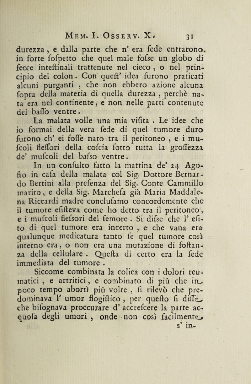 durezza , e dalla parte che n5 era fede entrarono, in forte fofpetto che quel male fofse un globo di fecce interinali trattenute nel cieco , o nel prin¬ cipio del colon. Con quell5 idea furono praticati alcuni purganti , che non ebbero azione alcuna fopra della materia di quella durezza , perchè na¬ ta era nel continente, e non nelle parti contenute dei badò ventre. La malata volle una mia vifita . Le idee che 10 formai della vera fede di quel tumore duro furono eh5 ei fotte nato tra il peritoneo , e i mu- fcoli flettbri della cofcia fotto tutta la grolfezza de5 mufcali del bafso ventre. In un confulto fatto la mattina de5 24 Ago- fio in cafa della malata col Sig. Dottore Bernar¬ do Bertini alla prefenza del Sig. Conte Cammillo marito, e della Sig. Marchefa già Maria Maddale¬ na Riccardi madre conclufamo concordemente che 11 tumore efìfteva come ho detto tra il peritoneo, e i mufcoli flefsori del femore . Si difse che l5 efi- to di quel tumore era incerto , e che vana era qualunque medicatura tanto fe quel tumore così interno era, o non era una mutazione di foftan- za della cellulare . Quella di certo era la fede immediata del tumore . Siccome combinata la colica con i dolori reu¬ matici , e artritici, e combinato di più che iru poco tempo abortì più volte , fi rilevò che pre¬ dominava T umor flogiftico , per quello fi ditte-, che bilognava proccurare d5 accrefcere la parte ac- quofa degli umori , onde non così facilmente-.