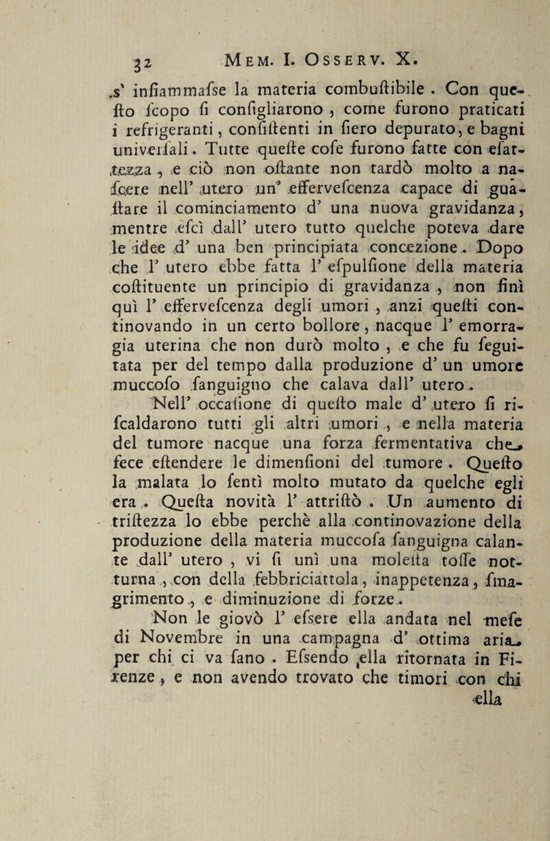 .s' infiammafse la materia combuftibile . Con que-. fio ficopo fi configliarono , come furono praticati i refrigeranti, confidenti in fiero depurato, e bagni univeiiali. Tutte quelle cofe furono fatte con efat- 4te&zae ciò non ottante non tardò molto a na- fcere nell’ 'Utero un’ effervefcenza capace di gua¬ dare il cominciamento d’ una nuova gravidanza, mentre elei dall’ utero tutto quelche poteva dare le idee d’ una ben principiata concezione . Dopo che T utero ebbe fatta 1’ efpulfione della materia coftituente un principio di gravidanza , non finì qui T effervefcenza degli umori , anzi quelli con- tinovando in un certo bollore, nacque 1’ emorra¬ gia uterina che non durò molto , <e che fu fegui- tata per del tempo dalla produzione d5 un umore muccofo fanguigno che calava dall’ utero.. Nell’ occaiione di quello male d’ utero fi ri- fcaldarono tutti gli altri umorie nella materia del tumore nacque una forza fermentativa che-* fece eftendere le dimenfioni del tumore . Quello la malata lo fentì molto mutato da quelche egli era .. Quella novità 1’ attrillò . Un aumento di - mitezza lo ebbe perchè alla continovazione della produzione della materia muccofa fanguigna calan¬ te dall’ utero , vi fi unì una moietta toffe not¬ turna , con della fiebbriciattola, inappetenza, fina- grimento , e diminuzione ài forze . Non le giovò 1’ efsere ella andata nel mefe di Novembre in una .campagna d’ ottima sltìsl* per chi ci va fano . Efsendo (ella ritornata in Fi¬ renze , e non avendo trovato che timori con dii ella f