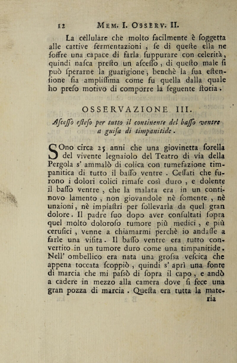 La cellulare che molto facilmente è foggetta alle cattive fermentazioni , fe di quelle ella ne foifre una capace di farla fuppurare con celerità, quindi nafea predo un afcelfo , di quello male lì può fperarne la guarigione , benché la fua eden- iione fia amptiflìma come fu quella dalla quale ho prefo motivo di comporre la feguente doria. OSSERVAZIONE III. ceffo ejlefo per tutto il continente del baffo mentre a gufa di timpaniti de . SOno circa 25 anni che una giovinetta forella del vivente legnaiolo del Teatro di via della Pergola s5 ammalò di colica con tumefazione tim- panitica di tutto il bado ventre . Cedati che fu¬ rono i dolori colici rimale così duro , e dolente il bado ventre , che la malata era in un conti- novo lamento , non giovandole nè fornente , nè unzioni, nè impiadri per follevarla da quel gran dolore. Il padre fuo dopo aver conlultati fopra quel molto dolorofo tumore più medici , e più cerufici , venne a chiamarmi perchè io andade a farle una vilita. Il bado ventre era tutto con¬ vertito in un tumore duro come una timpanitide. Nell ombellico era nata una grofsa vefcica che appena toccata fcoppiò , quindi s* aprì una fonte di marcia che mi pafsò di fopra il capo , e andò a cadere in mezzo alla camera dove fi fece una gran pozza di marcia . Queda era tutta la mate-