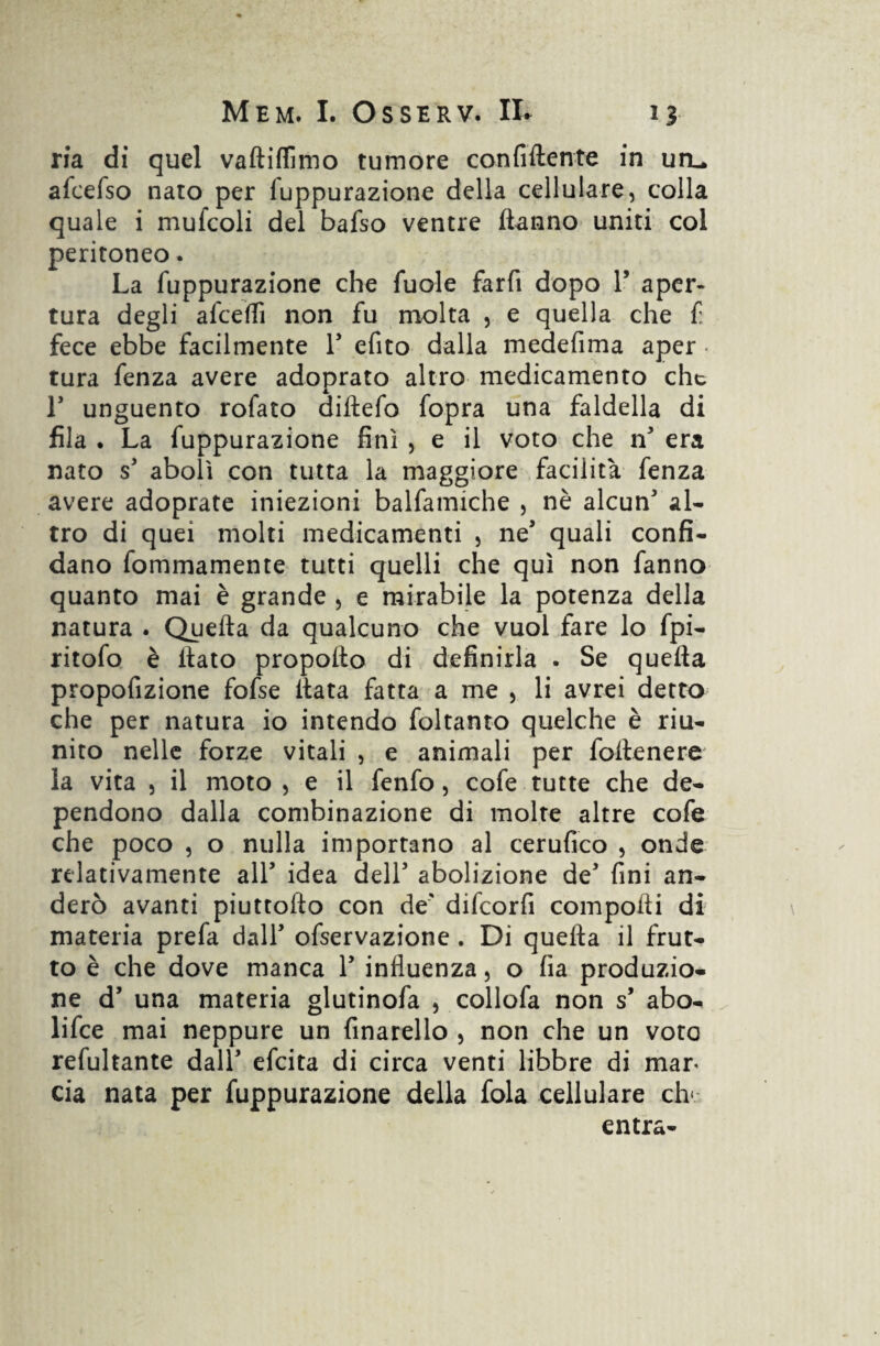 ria di quel va Iti (fimo tumore confiftente in uru afcefso nato per fuppurazione della cellulare, colla quale i mufcoli del bafso ventre Hanno uniti col peritoneo. La fuppurazione che fuole farfi dopo 1’ aper¬ tura degli afcelfi non fu molta , e quella che f fece ebbe facilmente l5 efito dalla medefima aper tura fenza avere adoprato altro medicamento che r unguento rofato diftefo fopra una faldella di fila . La fuppurazione finì , e il voto che n5 era nato s5 abolì con tutta la maggiore facilita fenza avere adoprate iniezioni balfamiche , nè alcun' al¬ tro di quei molti medicamenti , ne' quali confi¬ dano fommamente tutti quelli che qui non fanno quanto mai è grande , e mirabile la potenza della natura . Quella da qualcuno che vuol fare lo fpi- ritofo è fiato propofto di definirla . Se quella propofizione fofse fiata fatta a me , li avrei detto che per natura io intendo foltanto quelche è riu¬ nito nelle forze vitali , e animali per follenere la vita , il moto , e il fenfo, cofe tutte che de¬ pendono dalla combinazione di molte altre cofe che poco , o nulla importano al cerufico , onde relativamente all' idea dell5 abolizione de5 fini an- derò avanti piuttollo con de' difcorfi compofii di materia prefa dall5 ofservazione. Di quella il frut¬ to è che dove manca l5 influenza, o fia produzio¬ ne d5 una materia glutinofa , collofa non s’ abo- lifce mai neppure un finarello , non che un voto refultante dall5 efeita di circa venti libbre di mar* eia nata per fuppurazione della fola cellulare ch< entra-