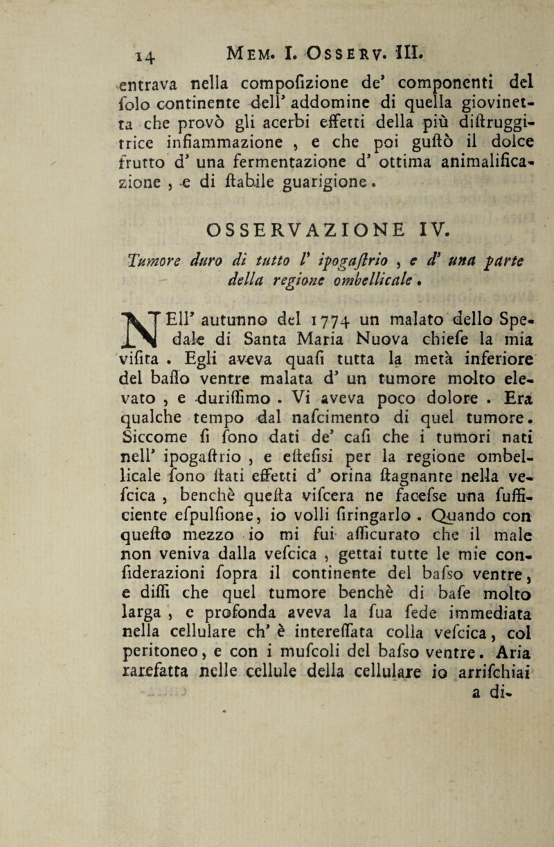 entrava nella compofizione de componenti del folo continente deli addomine di quella giovinet¬ ta che provò gli acerbi effetti della più dillruggi- trice infiammazione , e che poi guftò il dolce frutto d’ una fermentazione d’ ottima animalifica- zione , e di fiabile guarigione. OSSERVAZIONE IV. Tumore duro di tutto V iyogaftrio , e dy una yurte della regione ombeIlicale • NEH’ autunno del 177+ un malato dello Spe¬ dale di Santa Maria Nuova chiefe la mia vifita . Egli aveva quafi tutta la meta inferiore del baflo ventre malata d un tumore molto ele¬ vato , e duriffimo . Vi aveva poco dolore . Era qualche tempo dal nafcimento di quel tumore. Siccome fi fono dati de cafi che i tumori nati nell* ipogaftrio , e eftefisi per la regione ombel- licale fono Itati effetti d3 orina {lagnante nella ve- fcica , benché quella vifcera ne facefse una fuffi- ciente efpulfione, io volli firingarlo . Quando con quello mezzo io mi fui* accurato che il male non veniva dalla vefcica , gettai tutte le mie con- fiderazioni fopra il continente del bafso ventre, e dilli che quel tumore benché di bafe molto larga , c profonda aveva la fua fede immediata nella cellulare di' è intereflata colla vefcica, col peritoneo, e con i mufcoli del bafso ventre. Aria rarefatta nelle cellule della cellulare io arrifchiai a di-